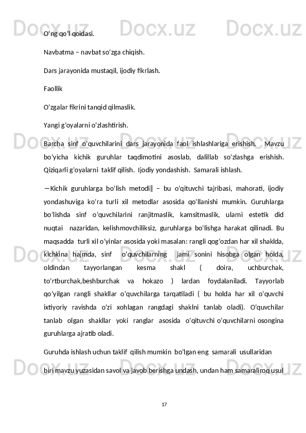 O‘ng qo‘l qoidasi.  
Navbatma – navbat so‘zga chiqish.  
Dars jarayonida mustaqil, ijodiy fikrlash.  
Faollik  
O‘zgalar fikrini tanqid qilmaslik.  
Yangi g‘oyalarni o‘zlashtirish.  
Barcha   sinf   o‘quvchilarini   dars   jarayonida   faol   ishlashlariga   erishish.     Mavzu
bo‘yicha     kichik     guruhlar     taqdimotini     asoslab,     dalillab     so‘zlashga     erishish.
Qiziqarli g‘oyalarni  taklif qilish.  Ijodiy yondashish.  Samarali ishlash.  
―Kichik  guruhlarga  bo‘lish  metodi‖  –  bu  o‘qituvchi  tajribasi,  mahorati,  ijodiy
yondashuviga  ko‘ra  turli  xil  metodlar  asosida  qo‘llanishi  mumkin.  Guruhlarga
bo‘lishda     sinf     o‘quvchilarini     ranjitmaslik,     kamsitmaslik,     ularni     estetik     did
nuqtai     nazaridan,   kelishmovchiliksiz,   guruhlarga   bo‘lishga   harakat   qilinadi.   Bu
maqsadda  turli xil o‘yinlar asosida yoki masalan: rangli qog‘ozdan har xil shaklda,
kichkina     hajmda,     sinf         o‘quvchilarning         jami     sonini     hisobga     olgan     holda,
oldindan     tayyorlangan     kesma     shakl     (     doira,     uchburchak,
to‘rtburchak,beshburchak     va     hokazo     )     lardan     foydalaniladi.     Tayyorlab
qo‘yilgan  rangli  shakllar  o‘quvchilarga  tarqatiladi  (  bu  holda  har  xil  o‘quvchi
ixtiyoriy     ravishda     o‘zi     xohlagan     rangdagi     shaklni     tanlab     oladi).     O‘quvchilar
tanlab     olgan     shakllar     yoki     ranglar     asosida     o‘qituvchi   o‘quvchilarni   osongina
guruhlarga ajratib oladi.  
Guruhda ishlash uchun taklif  qilish mumkin  bo‘lgan eng  samarali  usullaridan  
biri mavzu yuzasidan savol va javob berishga undash, undan ham samaraliroq usul
17 