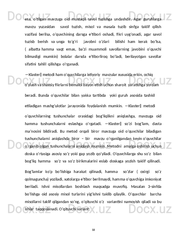 esa,  o‘tilgan  mavzuga  oid  mustaqil  savol  tuzishga  undashdir.  Agar  guruhlarga
mavzu     yuzasidan         savol     tuzish,     misol     va     masala     tuzib     sinfga    taklif     qilish
vazifasi  berilsa,  o‘quvchining  darsga  e‘tibori  oshadi,  fikri  uyg‘onadi,  agar  savol
tuzisb     berish     va   unga     to‘g‘ri         javobni     o‘zlari         bilishi     ham     kerak     bo‘lsa,
(   albatta hamma   vaqt   emas,   ba‘zi   muammoli   savollarning   javobini   o‘quvchi
bilmasligi     mumkin)    bolalar     darsda     e‘tiborliroq     bo‘ladi,   berilayotgan     savollar
sifatini  tahlil  qilishga  o‘rganadi.  
―Klaster‖ metodi ham o‘quvchilarga ixtiyoriy  mavzular xususida erkin, ochiq  
o‘ylash va shaxsiy fikrlarni bemalol bayon etish uchun sharoit  yaratishga yordam  
beradi.  Bunda  o‘quvchilar  bilan  yakka  tartibda    yoki  guruh  asosida  tashkil  
etiladigan  mashg‘ulotlar  jarayonida  foydalanish  mumkin.  ―Klaster‖  metodi  
o‘quvchilarning     tushunchalar     orasidagi     bog‘liqlikni     aniqlashga,     mavzuga     oid
hamma     tushunchalarni     eslashga     o‘rgatadi.     ―Klaster‖     so‘zi     bog‘lam,     dasta
ma‘nosini  bildiradi.  Bu  metod  orqali  biror  mavzuga  oid  o‘quvchilar  biladigan
tushunchalarni  aniqlashda  biror  –  bir    mavzu  o‘rganilgandan  keyin o‘quvchilar
o‘rganib olgan tushunchalarni aniqlash mumkin. Metodni   amalga oshirish uchun
doska o‘rtasiga  asosiy  so‘z  yoki  gap   yozib  qo‘yiladi.  O‘quvchilarga  shu   so‘z    bilan
bog‘liq  hamma    so‘z  va  so‘z  birikmalarini  eslab  doskaga  yozish  taklif  qilinadi.
Bog‘lamlar     ko‘p     bo‘lishiga     harakat     qilinadi,    hamma        so‘zlar     (    oxirgi        so‘z
qolmaguncha) yoziladi, xatolarga e‘tibor berilmaydi, hamma o‘quvchiga imkoniyat
beriladi.     Ishni     misollardan     boshlash     maqsadga     muvofiq.     Masalan     3-sinfda
bo‘lishga  oid  asosiy  misol  turlarini  yig‘ishni  taklib  qilaylik.  O‘quvchlar    barcha
misollarni   taklif   qilgandan   so‘ng,   o‘qituvchi   o‘z     variantini   namoyish   qiladi   va   bu
ishlar  taqqoslanadi. O‘qituvchi variant:  
18 