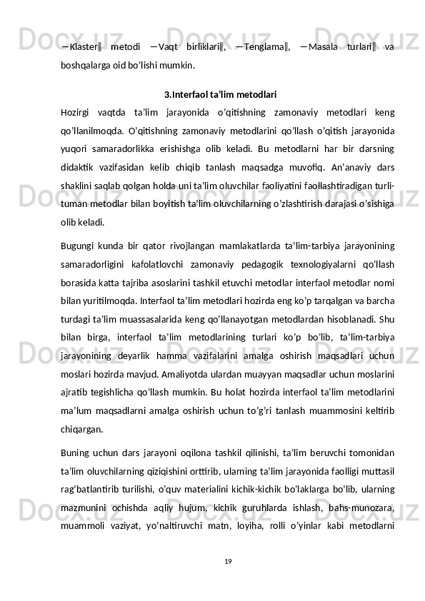 ―Klaster‖     metodi     ―Vaqt     birliklari‖,     ―Tenglama‖,     ―Masala     turlari‖     va
boshqalarga oid bo‘lishi mumkin.  
                                              3.Interfaol ta’lim metodlari
Hozirgi   vaqtda   ta’lim   jarayonida   o’qitishning   zamonaviy   metodlari   keng
qo’llanilmoqda.   O’qitishning   zamonaviy   metodlarini   qo’llash   o’qitish   jarayonida
yuqori   samaradorlikka   erishishga   olib   keladi.   Bu   metodlarni   har   bir   darsning
didaktik   vazifasidan   kelib   chiqib   tanlash   maqsadga   muvofiq.   An’anaviy   dars
shaklini saqlab qolgan holda uni ta’lim oluvchilar faoliyatini faollashtiradigan turli-
tuman metodlar bilan boyitish ta’lim oluvchilarning o’zlashtirish darajasi o’sishiga
olib keladi.
Bugungi   kunda   bir   qator   rivojlangan   mamlakatlarda   ta’lim-tarbiya   jarayonining
samaradorligini   kafolatlovchi   zamonaviy   pedagogik   texnologiyalarni   qo’llash
borasida katta tajriba asoslarini tashkil etuvchi metodlar interfaol metodlar nomi
bilan yuritilmoqda. Interfaol ta’lim metodlari hozirda eng ko’p tarqalgan va barcha
turdagi  ta’lim  muassasalarida keng qo’llanayotgan   metodlardan  hisoblanadi.  Shu
bilan   birga,   interfaol   ta’lim   metodlarining   turlari   ko’p   bo’lib,   ta’lim-tarbiya
jarayonining   deyarlik   hamma   vazifalarini   amalga   oshirish   maqsadlari   uchun
moslari hozirda mavjud. Amaliyotda ulardan muayyan maqsadlar uchun moslarini
ajratib   tegishlicha  qo’llash   mumkin.   Bu   holat   hozirda  interfaol  ta’lim   metodlarini
ma’lum   maqsadlarni   amalga   oshirish   uchun   to’g’ri   tanlash   muammosini   keltirib
chiqargan.
Buning   uchun   dars   jarayoni   oqilona   tashkil   qilinishi,   ta’lim   beruvchi   tomonidan
ta’lim oluvchilarning qiziqishini orttirib, ularning ta’lim jarayonida faolligi muttasil
rag’batlantirib   turilishi,   o’quv   materialini   kichik-kichik   bo’laklarga   bo’lib,   ularning
mazmunini   ochishda   aqliy   hujum,   kichik   guruhlarda   ishlash,   bahs-munozara,
muammoli   vaziyat,   yo’naltiruvchi   matn,   loyiha,   rolli   o’yinlar   kabi   metodlarni
19 