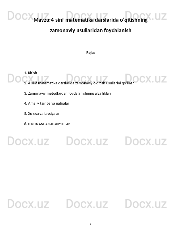 Mavzu: 4-sinf matematika darslarida o‘qitishning
zamonaviy usullaridan foydalanish
Reja:
1. Kirish
2. 4-sinf matematika darslarida zamonaviy o‘qitish usullarini qo‘llash
3. Zamonaviy metodlardan foydalanishning afzalliklari
4. Amaliy tajriba va natijalar
5. Xulosa va tavsiyalar
6.   FOYDALANGAN ADABIYOTLAR 
2 