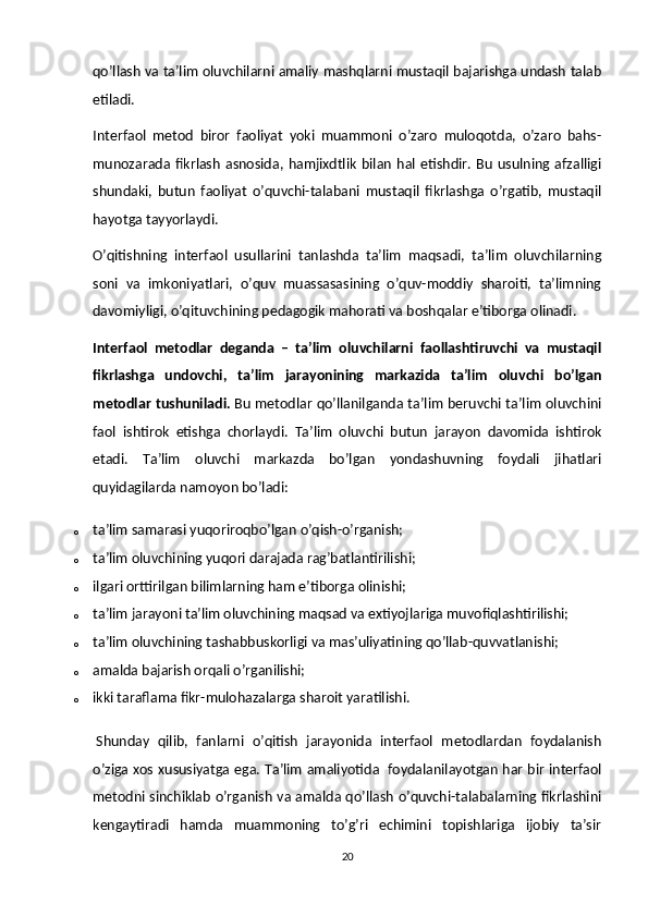 qo’llash va ta’lim oluvchilarni amaliy mashqlarni mustaqil bajarishga undash talab
etiladi.
Interfaol   metod   biror   faoliyat   yoki   muammoni   o’zaro   muloqotda,   o’zaro   bahs-
munozarada  fikrlash   asnosida,  hamjixdtlik   bilan   hal  etishdir.  Bu   usulning  afzalligi
shundaki,   butun   faoliyat   o’quvchi-talabani   mustaqil   fikrlashga   o’rgatib,   mustaqil
hayotga tayyorlaydi.
O’qitishning   interfaol   usullarini   tanlashda   ta’lim   maqsadi,   ta’lim   oluvchilarning
soni   va   imkoniyatlari,   o’quv   muassasasining   o’quv-moddiy   sharoiti,   ta’limning
davomiyligi, o’qituvchining pedagogik mahorati va boshqalar e’tiborga olinadi.
Interfaol   metodlar   deganda   –   ta’lim   oluvchilarni   faollashtiruvchi   va   mustaqil
fikrlashga   undovchi,   ta’lim   jarayonining   markazida   ta’lim   oluvchi   bo’lgan
metodlar tushuniladi.   Bu metodlar qo’llanilganda ta’lim beruvchi ta’lim oluvchini
faol   ishtirok   etishga   chorlaydi.   Ta’lim   oluvchi   butun   jarayon   davomida   ishtirok
etadi.   Ta’lim   oluvchi   markazda   bo’lgan   yondashuvning   foydali   jihatlari
quyidagilarda namoyon bo’ladi:
o ta’lim samarasi yuqoriroqbo’lgan o’qish-o’rganish;
o ta’lim oluvchining yuqori darajada rag’batlantirilishi;
o ilgari orttirilgan bilimlarning ham e’tiborga olinishi;
o ta’lim jarayoni ta’lim oluvchining maqsad va extiyojlariga muvofiqlashtirilishi;
o ta’lim oluvchining tashabbuskorligi va mas’uliyatining qo’llab-quvvatlanishi;
o amalda bajarish orqali o’rganilishi;
o ikki taraflama fikr-mulohazalarga sharoit yaratilishi.
  Shunday   qilib,   fanlarni   o’qitish   jarayonida   interfaol   metodlardan   foydalanish
o’ziga xos xususiyatga ega. Ta’lim amaliyotida     foydalanilayotgan har bir interfaol
metodni sinchiklab o’rganish va amalda qo’llash o’quvchi-talabalarning fikrlashini
kengaytiradi   hamda   muammoning   to’g’ri   echimini   topishlariga   ijobiy   ta’sir
20 