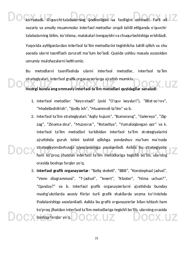 ko’rsatadi.   O’quvchi-talabalarning   ijodkorligini   va   faolligini   oshiradi.   Turli   xil
nazariy va amaliy muammolar interfaol metodlar orqali tahlil etilganda o’quvchi-
talabalarning bilim, ko’nikma, malakalari kengayishi va chuqurlashishiga erishiladi.
Yuqorida aytilganlardan interfaol ta’lim metodlarini tegishlicha tahlil qilish va shu
asosda  ularni  tasniflash  zarurati  ma’lum  bo’ladi.  Quyida ushbu  masala  yuzasidan
umumiy mulohazalarni keltiramiz.
Bu   metodlarni   tasniflashda   ularni   interfaol   metodlar,   interfaol   ta’lim
strategiyalari, interfaol grafik organayzerlarga ajratish mumkin.
Hozirgi kunda eng ommaviy interfaol ta’lim metodlari quyidagilar sanaladi:
1. Interfaol   metodlar:   “Keys-stadi”   (yoki   “O’quv   keyslari”),   “Blist-so’rov”,
“Modellashtirish”, “Ijodiy ish”, “Muammoli ta’lim” va b.
2. Interfaol ta’lim  strategiyalari.“Aqliy hujum”, “Bumerang”, “Galereya”, “Zig-
zag”,   “Zinama-zina”,   “Muzyorar”,   “Rotastiya”,   “Yumaloqlangan   qor”   va   k.
Interfaol   ta’lim   metodlari   tarkibidan   interfaol   ta’lim   strategiyalarini
ajratishda   guruh   ishini   tashkil   qilishga   yondashuv   ma’lum   ma’noda
strategikyondashuvga   qiyoslanishiga   asoslaniladi.   Aslida   bu   strategiyalar
ham   ko’proq   jihatdan   interfaol   ta’lim   metodlariga   tegishli   bo’lib,   ularning
orasida boshqa farqlar yo’q.
3. Interfaol grafik organayzerlar : “Baliq skeleti”, “BBB”, “Konsteptual jadval”,
“Venn   diagrammasi”,   “T-jadval”,   “Insert”,   “Klaster”,   “Nima   uchun?”,
“Qanday?”   va   b.   Interfaol   grafik   organayzerlarni   ajratishda   bunday
mashg’ulotlarda   asosiy   fikrlar   turli   grafik   shakllarda   yozma   ko’rinishda
ifodalanishiga asoslaniladi. Aslida bu grafik organayzerlar bilan ishlash ham
ko’proq jihatdan interfaol ta’lim metodlariga tegishli bo’lib, ularning orasida
boshqa farqlar yo’q.
21 