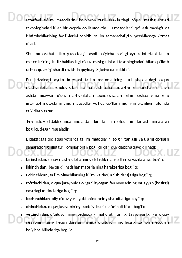 Interfaol   ta’lim   metodlarini   ko’pincha   turli   shakllardagi   o’quv   mashg’ulotlari
texnologiyalari bilan bir vaqtda qo’llanmokda. Bu metodlarni qo’llash mashg’ulot
ishtirokchilarining   faolliklarini   oshirib,   ta’lim   samaradorligini   yaxshilashga   xizmat
qiladi.
Shu   munosabat   bilan   yuqoridagi   tasnif   bo’yicha   hozirgi   ayrim   interfaol   ta’lim
metodlarining turli shakllardagi o’quv mashg’ulotlari texnologiyalari bilan qo’llash
uchun qulayligi shartli ravishda quyidagi 8-jadvalda keltirildi.
Bu   jadvaldagi   ayrim   interfaol   ta’lim   metodlarining   turli   shakllardagi   o’quv
mashg’ulotlari texnologiyalari bilan qo’llash uchun qulayligi bir muncha shartli va
aslida   muayyan   o’quv   mashg’ulotlari   texnologiyalari   bilan   boshqa   yana   ko’p
interfaol   metodlarni   aniq   maqsadlar   yo’lida   qo’llash   mumkin   ekanligini   alohida
ta’kidlash zarur.
  Eng   jiddiy   didaktik   muammolardan   biri   ta’lim   metodlarini   tanlash   nimalarga
bog’liq, degan masaladir.
Didaktikaga oid  adabiyotlarda  ta’lim  metodlarini  to’g’ri  tanlash  va ularni  qo’llash
samaradorligining turli omillar bilan bog’liqliklari quyidagicha qayd qilinadi:
o birinchidan,   o’quv mashg’ulotlarining didaktik maqsadlari va vazifalariga bog’liq;
o ikkinchidan,   bayon qilinadshan materialning harakteriga bog’liq;
o uchinchidan,   ta’lim oluvchilarning bilimi va rivojlanish darajasiga bog’liq;
o to’rtinchidan,   o’quv jarayonida o’rganilayotgan fan asoslarining muayyan (hozirgi)
davrdagi metodlariga bog’liq;
o beshinchidan,   oliy o’quv yurti yoki kafedraning sharoitlariga bog’liq;
o oltinchidan,   o’quv jarayonining moddiy-texnik ta’minoti bilan bog’liq;
o yettinchidan,   o’qituvchining   pedagogik   mahorati,   uning   tayyorgarligi   va   o’quv
jarayonini   tashkil   etish   darajasi   hamda   o’qituvchining   hozirgi   zamon   metodlari
bo’yicha bilimlariga bog’liq.
22 