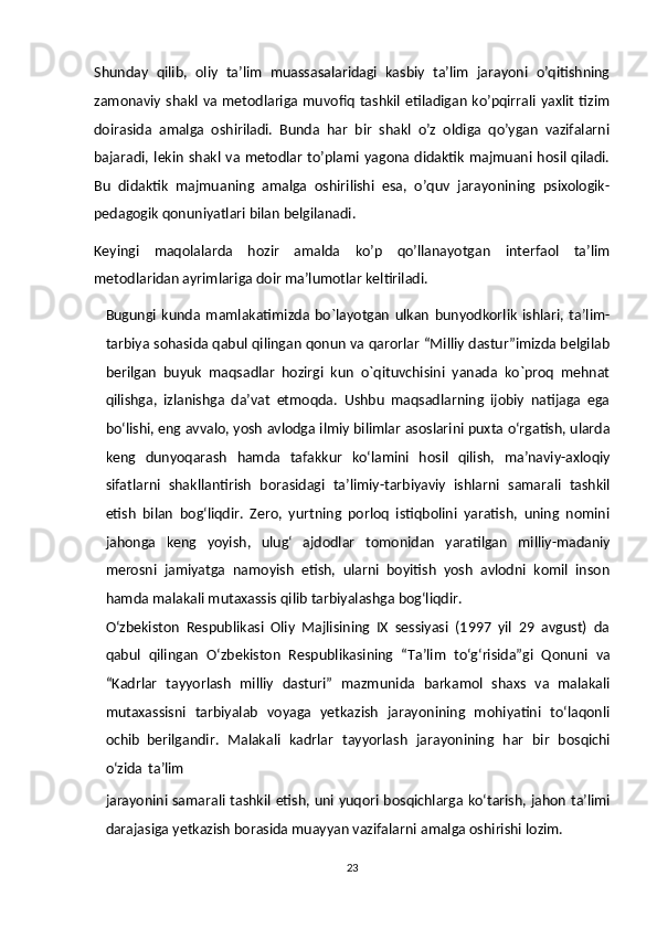 Shunday   qilib,   oliy   ta’lim   muassasalaridagi   kasbiy   ta’lim   jarayoni   o’qitishning
zamonaviy shakl va metodlariga  muvofiq tashkil etiladigan ko’pqirrali yaxlit tizim
doirasida   amalga   oshiriladi.   Bunda   har   bir   shakl   o’z   oldiga   qo’ygan   vazifalarni
bajaradi, lekin shakl  va metodlar to’plami yagona didaktik majmuani  hosil qiladi.
Bu   didaktik   majmuaning   amalga   oshirilishi   esa,   o’quv   jarayonining   psixologik-
pedagogik qonuniyatlari bilan belgilanadi.
Keyingi   maqolalarda   hozir   amalda   ko’p   qo’llanayotgan   interfaol   ta’lim
metodlaridan ayrimlariga doir ma’lumotlar keltiriladi.
Bugungi   kunda   mamlakatimizda   bo`layotgan   ulkan   bunyodkorlik   ishlari,   ta’lim-
tarbiya sohasida qabul qilingan qonun va qarorlar “Milliy dastur”imizda belgilab
berilgan   buyuk   maqsadlar   hozirgi   kun   o`qituvchisini   yanada   ko`proq   mehnat
qilishga,   izlanishga   da’vat   etmoqda.   Ushbu   maqsadlarning   ijobiy   natijaga   ega
bo‘lishi, eng   avvalo,   yosh   avlodga   ilmiy   bilimlar   asoslarini   puxta   o‘rgatish,   ularda
keng   dunyoqarash   hamda   tafakkur   ko‘lamini   hosil   qilish,   ma’naviy-axloqiy
sifatlarni   shakllantirish   borasidagi   ta’limiy-tarbiyaviy   ishlarni   samarali   tashkil
etish   bilan   bog‘liqdir.   Zero,   yurtning   porloq   istiqbolini   yaratish,   uning   nomini
jahonga   keng   yoyish,   ulug‘   ajdodlar   tomonidan   yaratilgan   milliy-madaniy
merosni   jamiyatga   namoyish   etish,   ularni   boyitish   yosh   avlodni   komil   inson
hamda malakali mutaxassis   qilib   tarbiyalashga   bog‘liqdir.
O‘zbekiston   Respublikasi   Oliy   Majlisining   IX   sessiyasi   (1997   yil   29   avgust)   da
qabul   qilingan   O‘zbekiston   Respublikasining   “Ta’lim   to‘g‘risida”gi   Qonuni   va
“Kadrlar   tayyorlash   milliy   dasturi”   mazmunida   barkamol   shaxs   va   malakali
mutaxassisni   tarbiyalab   voyaga   yetkazish   jarayonining   mohiyatini   to‘laqonli
ochib   berilgandir.   Malakali   kadrlar   tayyorlash   jarayonining   har   bir   bosqichi
o‘zida   ta’lim
jarayonini samarali   tashkil   etish,   uni   yuqori   bosqichlarga   ko‘tarish,   jahon ta’limi
darajasiga yetkazish borasida muayyan vazifalarni   amalga   oshirishi   lozim.
23 