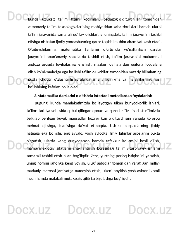 Bunda   uzluksiz   ta’lim   tizimi   xodimlari,   pedagog-o‘qituvchilar   tomonidan
zamonaviy   ta’lim   texnologiyalarining   mohiyatidan   xabardorliklari   hamda   ularni
ta’lim   jarayonida   samarali   qo‘llay   olishlari,   shuningdek,   ta’lim   jarayonini   tashkil
etishga   nisbatan ijodiy   yondashuvning qaror   topishi   muhim   ahamiyat   kasb   etadi.
O‘qituvchilarning   matematika   fanlarini   o‘qitishda   yo‘naltirilgan   darslar
jarayonini   noan’anaviy   shakllarda   tashkil   etish,   ta’lim   jarayonini   mukammal
andoza   asosida   loyihalashga   erishish,   mazkur   loyihalardan   oqilona   foydalana
olish   ko‘nikmalariga ega bo‘lishi ta’lim oluvchilar tomonidan nazariy bilimlarning
puxta,   chuqur   o‘zlashtirilishi,   ularda   amaliy   ko‘nikma   va   malakalarning   hosil
bo‘lishining   kafolati   bo‘la   oladi.
3.Matematika darslarini o‘qitishda interfaol   metodlardan foydalanish
Bugungi   kunda   mamlakatimizda   bo`layotgan   ulkan   bunyodkorlik   ishlari,
ta’lim-   tarbiya sohasida qabul  qilingan  qonun va qarorlar “Milliy dastur”imizda
belgilab   berilgan   buyuk   maqsadlar   hozirgi   kun   o`qituvchisini   yanada   ko`proq
mehnat   qilishga,   izlanishga   da’vat   etmoqda.   Ushbu   maqsadlarning   ijobiy
natijaga   ega   bo‘lishi,   eng   avvalo,   yosh   avlodga   ilmiy   bilimlar   asoslarini   puxta
o‘rgatish,   ularda   keng   dunyoqarash   hamda   tafakkur   ko‘lamini   hosil   qilish,
ma’naviy-axloqiy   sifatlarni   shakllantirish   borasidagi   ta’limiy-tarbiyaviy   ishlarni
samarali   tashkil   etish   bilan   bog‘liqdir. Zero, yurtning porloq istiqbolini yaratish,
uning   nomini   jahonga   keng   yoyish,   ulug‘   ajdodlar   tomonidan   yaratilgan   milliy-
madaniy   merosni   jamiyatga   namoyish   etish,  ularni   boyitish   yosh   avlodni   komil
inson hamda malakali mutaxassis   qilib   tarbiyalashga   bog‘liqdir.
24 