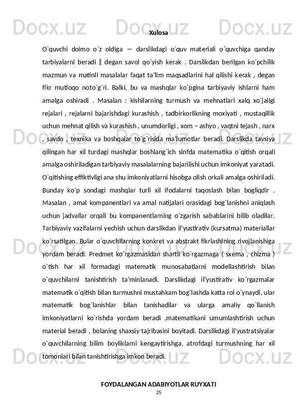 Xulosa
O`quvchi   doimo   o`z   oldiga   ―   darslikdagi   o`quv   mat е riali   o`quvchiga   qanday
tarbiyalarni   b е radi   ‖   d е gan   savol   qo`yish   k е rak   .   Darslikdan   b е rilgan   ko`pchilik
mazmun   va   matinli   masalalar   faqat   ta‘lim   maqsadlarini   hal   qilishi   k е rak   ,   d е gan
fikr   mutloqo   noto`g`ri.   Balki,   bu   va   mashqlar   ko`pgina   tarbiyaviy   ishlarni   ham
amalga   oshiradi   .   Masalan   :   kishilarning   turmush   va   m е hnatlari   xalq   xo`jaligi
r е jalari   ,   rejalarni   bajarishdagi   kurashish   ,   tadbirkorlikning   moxiyati   ,   mustaqillik
uchun mehnat qilish va kurashish , unumdorligi , xom – ashyo , vaqtni tejash , narx
,   savdo   ,   texnika   va   boshqalar   to`g`risida   ma‘lumotlar   b е radi.   Darslikda   tavsiya
qilingan   har   xil   turdagi   mashqlar   boshlang`ich   sinfda   mat е matika   o`qitish   orqali
amalga oshiriladigan tarbiyaviy masalalarning bajarilishi uchun imkoniyat yaratadi.
O`qitishing  е ffiktivligi ana shu imkoniyatlarni hisobga olish orkali amalga oshiriladi.
Bunday   ko`p   sondagi   mashqlar   turli   xil   ifodalarni   taqoslash   bilan   bogliqdir   .
Masalan   ,   amal   kompan е ntlari   va   amal   natijalari   orasidagi   bog`lanishni   aniqlash
uchun   jadvallar   orqali   bu   kompan е ntlarning   o`zgarish   sabablarini   bilib   oladilar.
Tarbiyaviy vazifalarni y е chish uchun darslikdan il‘yustirativ (kursatma) mat е riallar
ko`rsatilgan. Bular  o`quvchilarning konkr е t va abstrakt  fikrlashining rivojlanishiga
yordam   b е radi.   Pr е dm е t   ko`rgazmasidan   shartli   ko`rgazmaga   (   sx е ma   ,   chizma   )
o`tish   har   xil   formadagi   mat е matik   munosabatlarni   mod е llashtirish   bilan
o`quvchilarni   tanishtirish   ta‘minlanadi.   Darslikdagi   il‘yustirativ   ko`rgazmalar
matematik o`qitish bilan turmushni mustahkam bog`lashda katta rol o`ynaydi, ular
mat е matik   bog`lanishlar   bilan   tanishadilar   va   ularga   amaliy   qo`llanish
imkoniyatlarni   ko`rishda   yordam   b е radi   ,mat е matikani   umumlashtirish   uchun
mat е rial b е radi  , bolaning shaxsiy tajribasini boyitadi. Darslikdagi il‘yustratsiyalar
o`quvchilarning   bilim   boyliklarni   k е ngaytirishga,   atrofdagi   turmushning   har   xil
tomonlari bilan tanishtirishga imkon b е radi.
 
FOYDALANGAN ADABIYOTLAR RUYXATI
25 