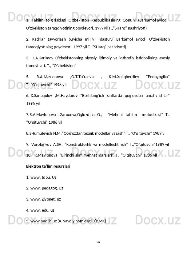 1.  Tahlim  to’g’risidagi  O’zbekiston  Respublikasining  Qonuni  (Barkamol avlod –
O’zbekiston taraqqiyotining poydevori. 1997yil T.,“SHarq” nashriyoti) 
2.   Kadrlar   tayyorlash   buyicha   milliy     dastur.(   Barkamol   avlod-   O’zbekiston
taraqqiyotining poydevori. 1997 yil T.,“SHarq” nashriyoti) 
3.     I.A.Karimov   O’zbekistonning   siyosiy   ijtimoiy   va   iqtisodiy   istiqbolining   asosiy
tamoyillari. T., “O’zbekiston” 
5.     R.A.Mavlonova     ,O.T.To’raeva     ,     K.M.Xoliqberdiev     “Pedagogika”
T.,“O’qituvchi” 1998 yil 
6. X.Sanaqulov    ,M.Haydarov    “Boshlang’ich    sinflarda    qog’ozdan    amaliy  ishlar”
1996 yil 
7.R.A.Mavlonova   ,Garoxova,Ogluzdina   O.,     “Mehnat   tahlim     metodikasi”   T.,
“O’qituvchi” 1986 yil 
8.SHumulevich N.M.“Qog’ozdan texnik modellar yasash” T.,“O’qituvchi” 1989 y
9.  Vorobg’yov  A.SH.  “Konstruktorlik  va  modelleshtirish”  T.,“O’qituvchi”1989 yil
10.   R.Mavlonova  “Birinchi sinf  mehnat  darslari”  T.  “O’qituvchi” 1986 yil 
Elektron ta’lim resurslari
1. www. tdpu. Uz
2. www. pedagog. Uz
3. www. Ziyonet. uz 
4. www. edu. uz 
5. www.nadlib.uz (A.Navoiy nomidagi 0`z.MK)
26 