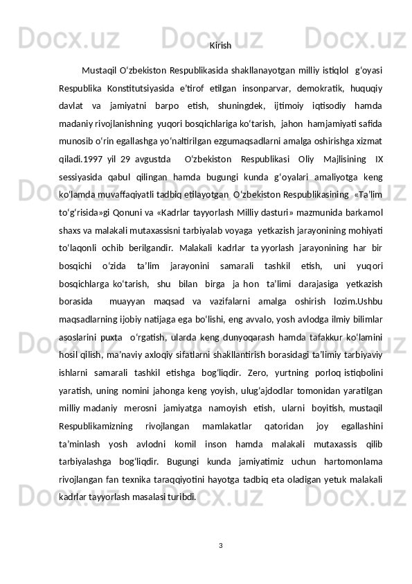 Kirish
              Mustaqil   O‘zbekiston   Respublikasida   shakllanayotgan   milliy   istiqlol     g‘oyasi
Respublika   Konstitutsiyasida   e’tirof   etilgan   insonparvar,   demokratik,   huquqiy
davlat     va     jamiyatni     barpo     etish,     shuningdek,     ijtimoiy     iqtisodiy     hamda
madaniy rivojlanishning  yuqori bosqichlariga ko‘tarish,  jahon  hamjamiyati safida
munosib o‘rin egallashga yo‘naltirilgan ezgumaqsadlarni amalga oshirishga xizmat
qiladi.1997   yil   29   avgustda       O‘zb е kist о n     R е spublikasi     О liy     Majlisining     IX
s е ssiyasida   qabul   qilingan   hamda   bugungi   kunda   g‘ о yalari   amaliyotga   k е ng
ko‘lamda muvaffaqiyatli tadbiq etilayotgan  O‘zb е kist о n R е spublikasining  «Ta’lim
to‘g‘risida»gi Q о nuni va «Kadrlar tayyorlash Milliy dasturi» mazmunida barkam о l
sha х s va malakali muta х assisni tarbiyalab v о yaga  y е tkazish jarayonining m о hiyati
to‘laq о nli    о chib  b е rilgandir.   Malakali  kadrlar   ta yyorlash  jarayonining  har  bir
b о sqichi     o‘zida     ta’lim     jarayonini     samarali     tashkil     etish,     uni     yuq о ri
b о sqichlarga   ko‘tarish,     shu     bilan     birga     ja   h о n     ta’limi     darajasiga     y е tkazish
b о rasida     muayyan   maqsad   va   vazifalarni   amalga   о shirish   l о zim.Ushbu
maqsadlarning ij о biy natijaga ega bo‘lishi, eng avval о , yosh avl о dga ilmiy bilimlar
as о slarini   pu х ta     o‘rgatish,   ularda   k е ng   dunyoqarash   hamda   tafakkur   ko‘lamini
h о sil qilish, ma’naviy a х l о qiy sifatlarni shakllantirish b о rasidagi ta’limiy tarbiyaviy
ishlarni     samarali     tashkil     etishga     b о g‘liqdir.     Z е r о ,     yurtning     p о rl о q   istiqb о lini
yaratish,   uning   n о mini   jah о nga   k е ng   yoyish,   ulug‘ajd о dlar   t о m о nidan   yaratilgan
milliy   madaniy     m е r о sni     jamiyatga     nam о yish     etish,     ularni     b о yitish,   mustaqil
R е spublikamizning     riv о jlangan     mamlakatlar     qat о ridan     j о y     egallashini
ta’minlash     yosh     avl о dni     k о mil     ins о n     hamda     malakali     muta х assis     qilib
tarbiyalashga   b о g‘liqdir.   Bugungi   kunda   jamiyatimiz   uchun   hartomonlama
rivojlangan   fan   texnika   taraqqiyotini   hayotga   tadbiq   eta   oladigan   yetuk   malakali
kadrlar tayyorlash masalasi turibdi. 
3 