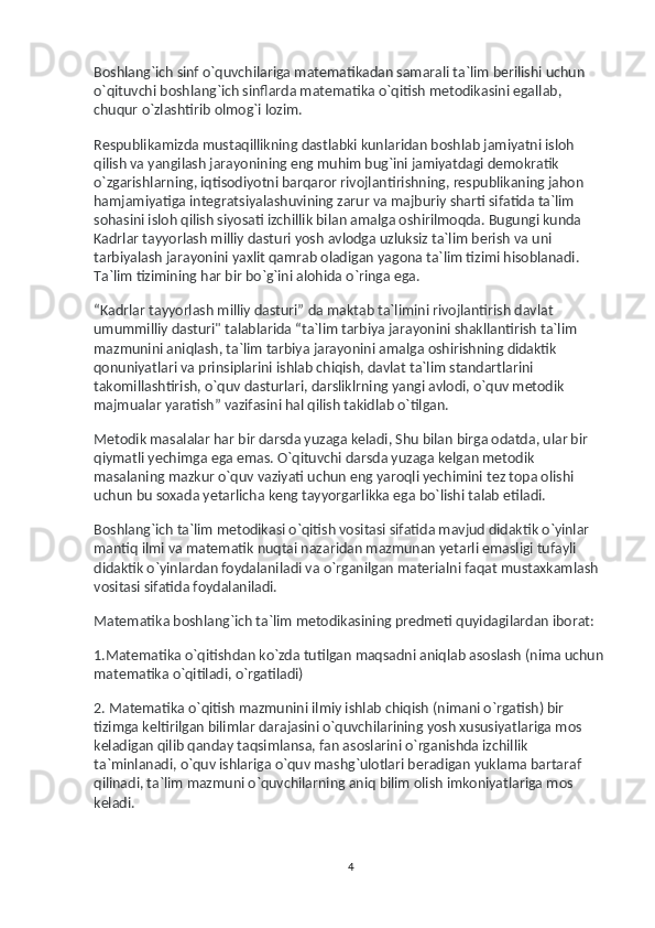 Boshlang`ich sinf o`quvchilariga matematikadan samarali ta`lim berilishi uchun 
o`qituvchi boshlang`ich sinflarda matematika o`qitish metodikasini egallab, 
chuqur o`zlashtirib olmog`i lozim.
Respublikamizda mustaqillikning dastlabki kunlaridan boshlab jamiyatni isloh 
qilish va   yangilash jarayonining eng muhim bug`ini jamiyatdagi demokratik 
o`zgarishlarning, iqtisodiyotni barqaror rivojlantirishning, respublikaning jahon 
hamjamiyatiga integratsiyalashuvining zarur va   majburiy sharti sifatida ta`lim 
sohasini isloh qilish siyosati izchillik bilan amalga oshirilmoqda. Bugungi kunda 
Kadrlar tayyorlash milliy dasturi yosh avlodga uzluksiz ta`lim berish va   uni 
tarbiyalash jarayonini yaxlit qamrab oladigan yagona ta`lim tizimi hisoblanadi. 
Ta`lim tizimining har bir bo`g`ini alohida o`ringa ega.
“Kadrlar tayyorlash milliy dasturi” da   maktab ta`limini rivojlantirish davlat 
umummilliy dasturi" talablarida “ta`lim tarbiya jarayonini shakllantirish ta`lim 
mazmunini aniqlash, ta`lim tarbiya jarayonini amalga oshirishning didaktik 
qonuniyatlari va   prinsiplarini ishlab chiqish, davlat ta`lim standartlarini 
takomillashtirish, o`quv dasturlari, darsliklrning yangi avlodi, o`quv metodik 
majmualar yaratish” vazifasini hal qilish takidlab o`tilgan.
Metodik masalalar har bir darsda yuzaga keladi, Shu bilan birga odatda, ular bir 
qiymatli yechimga ega emas. O`qituvchi darsda yuzaga kelgan metodik 
masalaning mazkur o`quv vaziyati uchun eng yaroqli yechimini tez topa olishi 
uchun bu   soxada yetarlicha keng tayyorgarlikka ega bo`lishi talab etiladi.
Boshlang`ich ta`lim metodikasi o`qitish vositasi sifatida mavjud didaktik o`yinlar 
mantiq ilmi va   matematik nuqtai nazaridan mazmunan yetarli emasligi tufayli 
didaktik o`yinlardan foydalaniladi va   o`rganilgan materialni faqat mustaxkamlash 
vositasi sifatida foydalaniladi.
Matematika boshlang`ich ta`lim metodikasining predmeti quyidagilardan iborat:
1.Matematika o`qitishdan ko`zda tutilgan maqsadni aniqlab asoslash (nima uchun 
matematika o`qitiladi, o`rgatiladi)
2. Matematika o`qitish mazmunini ilmiy ishlab chiqish (nimani o`rgatish) bir 
tizimga keltirilgan bilimlar darajasini o`quvchilarining yosh xususiyatlariga mos 
keladigan qilib qanday taqsimlansa, fan asoslarini o`rganishda izchillik 
ta`minlanadi, o`quv ishlariga o`quv mashg`ulotlari beradigan yuklama bartaraf 
qilinadi, ta`lim mazmuni o`quvchilarning aniq bilim olish imkoniyatlariga mos 
keladi.
4 