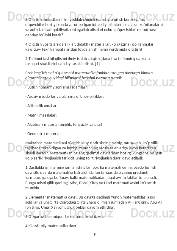 3.O`qitish metodlarini ilmiy ishlab chiqish (qanday o`qitish kerak) ya`ni, 
o`quvchilar hozirgi kunda zarur bo`lgan iqtisodiy bilimlarni, malaka, ko`nikmalarni 
va   aqliy faoliyat qobiliyatlarini egallab olishlari uchun o`quv ishlari metodikasi 
qanday bo`lishi kerak?
4.O`qitish vositalari-darsliklar, didaktik materiallar, ko`rgazmali qo`llanmalar 
va   o`quv- texnika vositalaridan foydalanish (nima yordamida o`qitish)
5.Ta`limni tashkil qilishni ilmiy ishlab chiqish (darsni va   ta`limning darsdan 
tashqari shakllarini qanday tashkil etish).   [1]
Boshlang`ich sinf o`qituvchisi matematika fanidan tuzilgan dasturga binoan 
o`quvchilarga quyidagi bilimlarni berishni nazarda tutadi:
· Butun nomanfiy sonlarni raqamlash;
· Asosiy miqdorlar va   ularning o`lchov birliklari;
· Arifmetik amallar;
· Matnli masalalar;
· Algebraik material(tenglik, tengsizlik va   b.q.)
· Geometrik material;
Maktabda matematikani o`qitishni uyushtirishning tarixiy, murakkab, ko`p yillik 
tajribada tekshirilgan va   hozirgi zamonning asosiy talablariga javob beradigan 
shakli darsdir. Matematikaning eng qadimgi davrlaridan hozirgi kungacha bo`lgan 
ko`p asrlik rivojlanish tarixida uning to`rt rivojlanish davri qayd etiladi:
1.Dastlabki omillarning jamlanishi bilan bog`liq matematikaning paydo bo`lish 
davri.Bu davrda matematika hali alohida fan tariqasida o`zining predmeti 
va   metodiga ega bo`lmay, balki matematikadan faqat ayrim faktlar to`planadi. 
Bunga misol qilib qadimgi Misr, Bobil, Xitoy va   Hind matematikasini ko`rsatish 
mumkin.
2.Elementar matematika davri. Bu   davrga qadimgi Yunon matematiklari asos 
soldilar va   uni O`rta Osiyodagi O`rta Sharq olimlari jumladan Al-Farg`oniy, Abu Ali 
Ibn Sino, Umar Xayyom, Ulug`beklar davom ettirdilar.
3.O`zgaruvchan miqdorlar matematikasi davri.
4.Klassik oliy matematika davri.  
5 