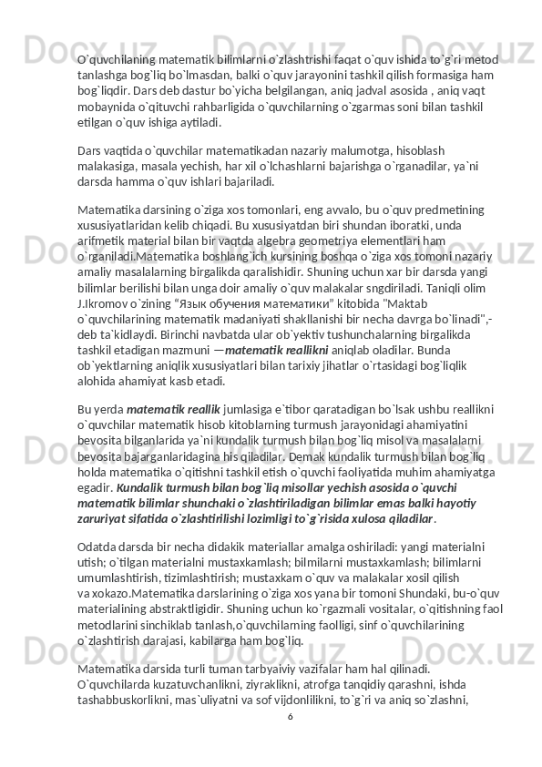 O`quvchilaning matematik bilimlarni o`zlashtrishi faqat o`quv ishida to`g`ri metod 
tanlashga bog`liq bo`lmasdan, balki o`quv jarayonini tashkil qilish formasiga ham 
bog`liqdir. Dars deb dastur bo`yicha belgilangan, aniq jadval asosida , aniq vaqt 
mobaynida o`qituvchi rahbarligida o`quvchilarning o`zgarmas soni bilan tashkil 
etilgan o`quv ishiga aytiladi.
Dars vaqtida o`quvchilar matematikadan nazariy malumotga, hisoblash 
malakasiga, masala yechish, har xil o`lchashlarni bajarishga o`rganadilar, ya`ni 
darsda hamma o`quv ishlari bajariladi.
Matematika darsining o`ziga xos tomonlari, eng avvalo, bu   o`quv predmetining 
xususiyatlaridan kelib chiqadi. Bu   xususiyatdan biri shundan iboratki, unda 
arifmetik material bilan bir vaqtda algebra geometriya elementlari ham 
o`rganiladi.Matematika boshlang`ich kursining boshqa o`ziga xos tomoni nazariy 
amaliy masalalarning birgalikda qaralishidir. Shuning uchun xar bir darsda yangi 
bilimlar berilishi bilan unga doir amaliy o`quv malakalar sngdiriladi. Taniqli olim 
J.Ikromov o`zining “ Язык   обучения   математики ” kitobida "Maktab 
o`quvchilarining matematik madaniyati shakllanishi bir necha davrga bo`linadi",-
deb ta`kidlaydi. Birinchi navbatda ular ob`yektiv tushunchalarning birgalikda 
tashkil etadigan mazmuni — matematik reallikni   aniqlab oladilar. Bunda 
ob`yektlarning aniqlik xususiyatlari bilan tarixiy jihatlar o`rtasidagi bog`liqlik 
alohida ahamiyat kasb etadi.
Bu   yerda   matematik reallik   jumlasiga e`tibor qaratadigan bo`lsak ushbu reallikni 
o`quvchilar matematik hisob kitoblarning turmush jarayonidagi ahamiyatini 
bevosita bilganlarida ya`ni kundalik turmush bilan bog`liq misol va   masalalarni 
bevosita bajarganlaridagina his qiladilar. Demak kundalik turmush bilan bog`liq 
holda matematika o`qitishni tashkil etish o`quvchi faoliyatida muhim ahamiyatga 
egadir.   Kundalik turmush bilan bog`liq misollar yechish asosida o`quvchi 
matematik bilimlar shunchaki o`zlashtiriladigan bilimlar emas balki hayotiy 
zaruriyat sifatida o`zlashtirilishi lozimligi to`g`risida xulosa qiladilar .
Odatda darsda bir necha didakik materiallar amalga oshiriladi: yangi materialni 
utish; o`tilgan materialni mustaxkamlash; bilmilarni mustaxkamlash; bilimlarni 
umumlashtirish, tizimlashtirish; mustaxkam o`quv va   malakalar xosil qilish 
va   xokazo.Matematika darslarining o`ziga xos yana bir tomoni Shundaki, bu-o`quv 
materialining abstraktligidir. Shuning uchun ko`rgazmali vositalar, o`qitishning faol
metodlarini sinchiklab tanlash,o`quvchilarning faolligi, sinf o`quvchilarining 
o`zlashtirish darajasi, kabilarga ham bog`liq.
Matematika darsida turli tuman tarbyaiviy vazifalar ham hal qilinadi. 
O`quvchilarda kuzatuvchanlikni, ziyraklikni, atrofga tanqidiy qarashni, ishda 
tashabbuskorlikni, mas`uliyatni va   sof vijdonlilikni, to`g`ri va   aniq so`zlashni, 
6 