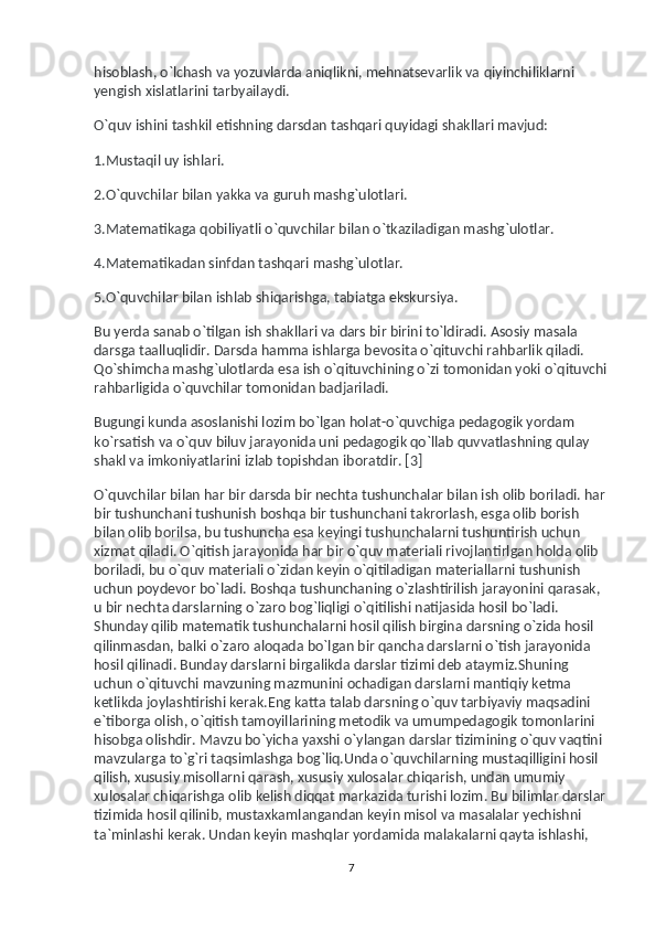 hisoblash, o`lchash va   yozuvlarda aniqlikni, mehnatsevarlik va   qiyinchiliklarni 
yengish xislatlarini tarbyailaydi.
O`quv ishini tashkil etishning darsdan tashqari quyidagi shakllari mavjud:
1.Mustaqil uy   ishlari.
2.O`quvchilar bilan yakka va   guruh mashg`ulotlari.
3.Matematikaga qobiliyatli o`quvchilar bilan o`tkaziladigan mashg`ulotlar.
4.Matematikadan sinfdan tashqari mashg`ulotlar.
5.O`quvchilar bilan ishlab shiqarishga, tabiatga ekskursiya.
Bu   yerda sanab o`tilgan ish shakllari va   dars bir birini to`ldiradi. Asosiy masala 
darsga taalluqlidir. Darsda hamma ishlarga bevosita o`qituvchi rahbarlik qiladi. 
Qo`shimcha mashg`ulotlarda esa ish o`qituvchining o`zi tomonidan yoki o`qituvchi
rahbarligida o`quvchilar tomonidan badjariladi.
Bugungi kunda asoslanishi lozim bo`lgan holat-o`quvchiga pedagogik yordam 
ko`rsatish va   o`quv biluv jarayonida uni pedagogik qo`llab quvvatlashning qulay 
shakl va   imkoniyatlarini izlab topishdan iboratdir. [3]
O`quvchilar bilan har bir darsda bir nechta tushunchalar bilan ish olib boriladi. har 
bir tushunchani tushunish boshqa bir tushunchani takrorlash, esga olib borish 
bilan olib borilsa, bu   tushuncha esa keyingi tushunchalarni tushuntirish uchun 
xizmat qiladi. O`qitish jarayonida har bir o`quv materiali rivojlantirlgan holda olib 
boriladi, bu   o`quv materiali o`zidan keyin o`qitiladigan materiallarni tushunish 
uchun poydevor bo`ladi. Boshqa tushunchaning o`zlashtirilish jarayonini qarasak, 
u   bir nechta darslarning o`zaro bog`liqligi o`qitilishi natijasida hosil bo`ladi. 
Shunday qilib matematik tushunchalarni hosil qilish birgina darsning o`zida hosil 
qilinmasdan, balki o`zaro aloqada bo`lgan bir qancha darslarni o`tish jarayonida 
hosil qilinadi. Bunday darslarni birgalikda darslar tizimi deb ataymiz.Shuning 
uchun o`qituvchi mavzuning mazmunini ochadigan darslarni mantiqiy ketma 
ketlikda joylashtirishi kerak.Eng katta talab darsning o`quv tarbiyaviy maqsadini 
e`tiborga olish, o`qitish tamoyillarining metodik va   umumpedagogik tomonlarini 
hisobga olishdir. Mavzu bo`yicha yaxshi o`ylangan darslar tizimining o`quv vaqtini 
mavzularga to`g`ri taqsimlashga bog`liq.Unda o`quvchilarning mustaqilligini hosil 
qilish, xususiy misollarni qarash, xususiy xulosalar chiqarish, undan umumiy 
xulosalar chiqarishga olib kelish diqqat markazida turishi lozim. Bu   bilimlar darslar 
tizimida hosil qilinib, mustaxkamlangandan keyin misol va   masalalar yechishni 
ta`minlashi kerak. Undan keyin mashqlar yordamida malakalarni qayta ishlashi, 
7 