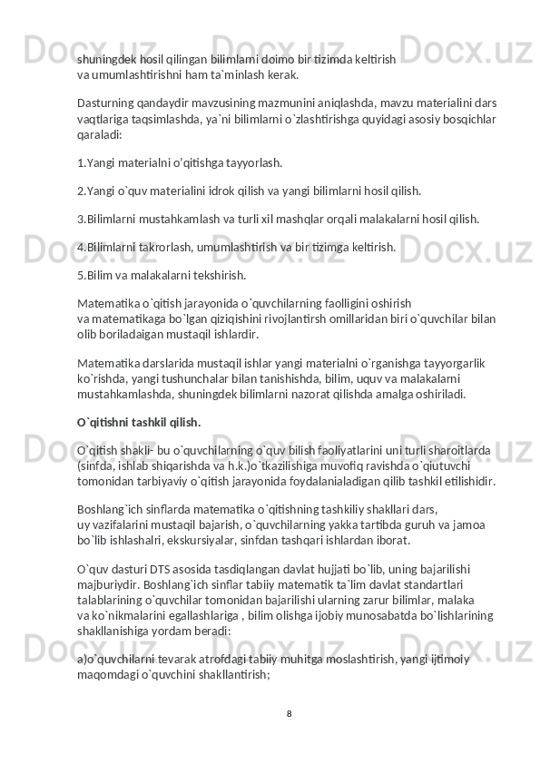 shuningdek hosil qilingan bilimlarni doimo bir tizimda keltirish 
va   umumlashtirishni ham ta`minlash kerak.
Dasturning qandaydir mavzusining mazmunini aniqlashda, mavzu materialini dars 
vaqtlariga taqsimlashda, ya`ni bilimlarni o`zlashtirishga quyidagi asosiy bosqichlar 
qaraladi:
1.Yangi materialni o’qitishga tayyorlash.
2.Yangi o`quv materialini idrok qilish va   yangi bilimlarni hosil qilish.
3.Bilimlarni mustahkamlash va   turli xil mashqlar orqali malakalarni hosil qilish.
4.Bilimlarni takrorlash, umumlashtirish va   bir tizimga keltirish.
5.Bilim va   malakalarni tekshirish.
Matematika o`qitish jarayonida o`quvchilarning faolligini oshirish 
va   matematikaga bo`lgan qiziqishini rivojlantirsh omillaridan biri o`quvchilar bilan 
olib boriladaigan mustaqil ishlardir.
Matematika darslarida mustaqil ishlar yangi materialni o`rganishga tayyorgarlik 
ko`rishda, yangi tushunchalar bilan tanishishda, bilim, uquv va   malakalarni 
mustahkamlashda, shuningdek bilimlarni nazorat qilishda amalga oshiriladi.
O`qitishni tashkil qilish.
O`qitish shakli- bu   o`quvchilarning o`quv bilish faoliyatlarini uni turli sharoitlarda 
(sinfda, ishlab shiqarishda va   h.k.)o`tkazilishiga muvofiq ravishda o`qiutuvchi 
tomonidan tarbiyaviy o`qitish jarayonida foydalanialadigan qilib tashkil etilishidir.
Boshlang`ich sinflarda matematika o`qitishning tashkiliy shakllari dars, 
uy   vazifalarini mustaqil bajarish, o`quvchilarning yakka tartibda guruh va   jamoa 
bo`lib ishlashalri, ekskursiyalar, sinfdan tashqari ishlardan iborat.
O`quv dasturi DTS asosida tasdiqlangan davlat hujjati bo`lib, uning bajarilishi 
majburiydir. Boshlang`ich sinflar tabiiy matematik ta`lim davlat standartlari 
talablarining o`quvchilar tomonidan bajarilishi ularning zarur bilimlar, malaka 
va   ko`nikmalarini egallashlariga , bilim olishga ijobiy munosabatda bo`lishlarining 
shakllanishiga yordam beradi:
a)o`quvchilarni tevarak atrofdagi tabiiy muhitga moslashtirish, yangi ijtimoiy 
maqomdagi o`quvchini shakllantirish;
8 