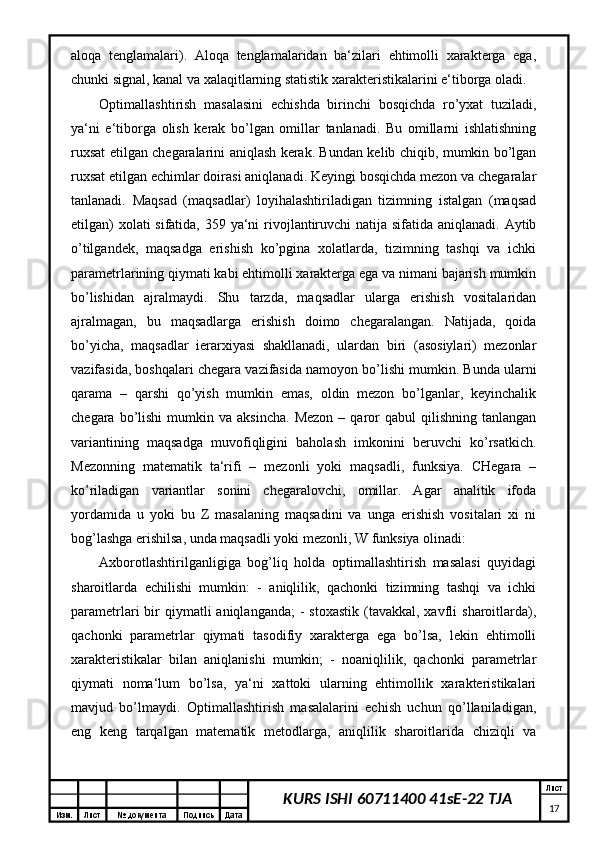 Изм. Лист №  документа Подпись Дата Лист
17KURS ISHI 60711400 41sE-22 TJAaloqa   tenglamalari).   Aloqa   tenglamalaridan   ba‘zilari   ehtimolli   xarakterga   ega,
chunki signal, kanal va xalaqitlarning statistik xarakteristikalarini e‘tiborga oladi.
Optimallashtirish   masalasini   echishda   birinchi   bosqichda   ro’yxat   tuziladi,
ya‘ni   e‘tiborga   olish   kerak   bo’lgan   omillar   tanlanadi.   Bu   omillarni   ishlatishning
ruxsat etilgan chegaralarini aniqlash kerak. Bundan kelib chiqib, mumkin bo’lgan
ruxsat etilgan echimlar doirasi aniqlanadi. Keyingi bosqichda mezon va chegaralar
tanlanadi.   Maqsad   (maqsadlar)   loyihalashtiriladigan   tizimning   istalgan   (maqsad
etilgan)  xolati sifatida, 359 ya‘ni  rivojlantiruvchi natija sifatida aniqlanadi. Aytib
o’tilgandek,   maqsadga   erishish   ko’pgina   xolatlarda,   tizimning   tashqi   va   ichki
parametrlarining qiymati kabi ehtimolli xarakterga ega va nimani bajarish mumkin
bo’lishidan   ajralmaydi.   Shu   tarzda,   maqsadlar   ularga   erishish   vositalaridan
ajralmagan,   bu   maqsadlarga   erishish   doimo   chegaralangan.   Natijada,   qoida
bo’yicha,   maqsadlar   ierarxiyasi   shakllanadi,   ulardan   biri   (asosiylari)   mezonlar
vazifasida, boshqalari chegara vazifasida namoyon bo’lishi mumkin. Bunda ularni
qarama   –   qarshi   qo’yish   mumkin   emas,   oldin   mezon   bo’lganlar,   keyinchalik
chegara  bo’lishi   mumkin  va  aksincha.   Mezon   –  qaror   qabul   qilishning  tanlangan
variantining   maqsadga   muvofiqligini   baholash   imkonini   beruvchi   ko’rsatkich.
Mezonning   matematik   ta‘rifi   –   mezonli   yoki   maqsadli,   funksiya.   CHegara   –
ko’riladigan   variantlar   sonini   chegaralovchi,   omillar.   Agar   analitik   ifoda
yordamida   u   yoki   bu   Z   masalaning   maqsadini   va   unga   erishish   vositalari   xi   ni
bog’lashga erishilsa, unda maqsadli yoki mezonli, W funksiya olinadi:
Axborotlashtirilganligiga   bog’liq   holda   optimallashtirish   masalasi   quyidagi
sharoitlarda   echilishi   mumkin:   -   aniqlilik,   qachonki   tizimning   tashqi   va   ichki
parametrlari  bir  qiymatli   aniqlanganda;   -  stoxastik  (tavakkal, xavfli   sharoitlarda),
qachonki   parametrlar   qiymati   tasodifiy   xarakterga   ega   bo’lsa,   lekin   ehtimolli
xarakteristikalar   bilan   aniqlanishi   mumkin;   -   noaniqlilik,   qachonki   parametrlar
qiymati   noma‘lum   bo’lsa,   ya‘ni   xattoki   ularning   ehtimollik   xarakteristikalari
mavjud   bo’lmaydi.   Optimallashtirish   masalalarini   echish   uchun   qo’llaniladigan,
eng   keng   tarqalgan   matematik   metodlarga,   aniqlilik   sharoitlarida   chiziqli   va 