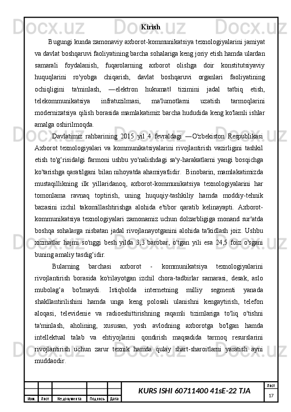 Изм. Лист №  документа Подпись Дата Лист
17KURS ISHI 60711400 41sE-22 TJA Kirish
Bugungi kunda zamonaviy axborot-kommunikatsiya texnologiyalarini   jamiyat
va davlat boshqaruvi faoliyatining barcha sohalariga keng joriy etish hamda ulardan
samarali   foydalanish,   fuqarolarning   axborot   olishga   doir   konstitutsiyaviy
huquqlarini   ro'yobga   chiqarish,   davlat   boshqaruvi   organlari   faoliyatining
ochiqligini   ta'minlash,   ―elektron   hukumat   tizimini   jadal   tatbiq   etish,‖
telekommunikatsiya   infratuzilmasi,   ma'lumotlarni   uzatish   tarmoqlarini
modernizatsiya qilish borasida mamlakatimiz barcha hududida keng ko'lamli ishlar
amalga oshirilmoqda.
Davlatimiz   rahbarining   2015   yil   4   fevraldagi   ―O'zbekiston   Respublikasi
Axborot   texnologiyalari   va   kommunikatsiyalarini   rivojlantirish   vazirligini   tashkil
etish   to'g‘risida gi   farmoni   ushbu   yo'nalishdagi   sa'y-harakatlarni   yangi   bosqichga	
‖
ko'tarishga qaratilgani bilan nihoyatda ahamiyatlidir.   Binobarin, mamlakatimizda
mustaqillikning   ilk   yillaridanoq,   axborot-kommunikatsiya   texnologiyalarini   har
tomonlama   ravnaq   toptirish,   uning   huquqiy-tashkiliy   hamda   moddiy-tehnik
bazasini   izchil   takomillashtirishga   alohida   e'tibor   qaratib   kelinayapti.   Axborot-
kommunikatsiya texnologiyalari zamonamiz uchun dolzarbligiga monand sur'atda
boshqa   sohalarga   nisbatan   jadal   rivojlanayotganini   alohida   ta'kidlash   joiz.   Ushbu
xizmatlar   hajmi   so'nggi   besh   yilda   3,3   barobar,   o'tgan   yili   esa   24,5   foiz   o'sgani
buning amaliy tasdig‘idir. 
Bularning   barchasi   axborot   -   kommunikatsiya   texnologiyalarini
rivojlantirish   borasida   ko'rilayotgan   izchil   chora-tadbirlar   samarasi,   desak,   aslo
mubolag‘a   bo'lmaydi.   Istiqbolda   internetning   milliy   segmenti   yanada
shakllantirilishini   hamda   unga   keng   polosali   ulanishni   kengaytirish,   telefon
aloqasi,   televidenie   va   radioeshittirishning   raqamli   tizimlariga   to'liq   o'tishni
ta'minlash,   aholining,   xususan,   yosh   avlodning   axborotga   bo'lgan   hamda
intellektual   talab   va   ehtiyojlarini   qondirish   maqsadida   tarmoq   resurslarini
rivojlantirish   uchun   zarur   texnik   hamda   qulay   shart-sharoitlarni   yaratish   ayni
muddaodir. 