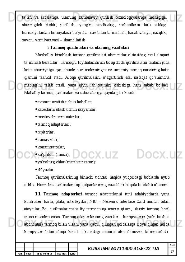 Изм. Лист №  документа Подпись Дата Лист
17KURS ISHI 60711400 41sE-22 TJAta‘rifi   va   asoslariga,   ularning   zamonaviy   qurilish   texnologiyalariga   mosligiga,
shuningdek   elektr,   portlash,   yong’in   xavfsizligi,   inshootlarni   turli   xildagi
korroziyalardan himoyalash bo’yicha, suv bilan ta‘minlash, kanalizatsiya, issiqlik,
xavoni ventilyasiyasi – shamollatish 
                     2 .Tarmoq qurilmalari va ularning vazifalari
Max h alliy   h isoblash   tarmoq   qurilmalari   abonentlar   о‘rtasidagi   real   aloqani
ta’minlab beradilar. Tarmoqni loyihalashtirish bosqichida qurilmalarni tanlash juda
katta ahamiyatga ega, chunki qurilmalarning narxi umumiy tarmoq narxining katta
qismini   tashkil   etadi.   Aloqa   qurilmalarini   о‘zgartirish   esa,   nafaqat   qо‘shimcha
mablag‘ni   talab   etadi,   yana   qiyin   ish   xajmini   oshishiga   ham   sabab   bо‘ladi.
Ma h alliy tarmoq qurilmalari va uskunalariga quyidagilar kiradi: 
 axborot uzatish uchun kabellar; 
 kabellarni ulash uchun razyemlar; 
 moslovchi terminatorlar; 
 tarmoq adapterlari; 
 repiterlar; 
 transiverlar; 
 konsentratorlar; 
 kо‘priklar ( mosti ); 
 yо‘naltirgichlar ( marshrutizatori );
 shlyuzlar. 
Tarmoq   qurilmalarining   birinchi   uchtasi   h aqida   yuqoridagi   boblarda   aytib
о‘tildi. Hozir biz qurilmalarning qolganlarining vazifalari  h aqida tо‘xtalib о‘tamiz. 
1.1   Tarmoq   adapterlari   tarmoq   adapterlarini   turli   adabiyotlarda   yana
kontroller,   karta,   plata,   interfeyslar,   NIC   –   Network   Interface   Card   nomlar   bilan
ataydilar.   Bu   qurilmalar   ma h alliy   tarmoqning   asosiy   qismi,   ularsiz   tarmoq   h osil
qilish mumkin emas. Tarmoq adapterlarining vazifasi – kompyuterni (yoki boshqa
abonentni)  tarmoq bilan  ulash,  yana  qabul  qilingan  qoidalarga  rioya  qilgan  holda
kompyuter   bilan   aloqa   kanali   о‘rtasidagi   axborot   almashinuvini   ta’minlashdir. 