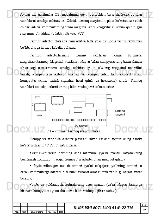Изм. Лист №  документа Подпись Дата Лист
17KURS ISHI 60711400 41sE-22 TJAAynan   shu   qurilmalar   OSI   modelining   quyi     bosqichlari   bajarishi   kerak   bо‘lgan
vazifalarni   amalga  oshiradilar.  Odatda  tarmoq  adapterlari   plata  kо‘rnishida  ishlab
chiqariladi  va kompyuterning tizim  magistrallarini kengaytirish uchun qoldirilgan
razyemga о‘rnatiladi (odatda ISA yoki PCI). 
Tarmoq adapter platasida   h am odatda bitta yoki bir  necha tashqi  razyemlar
bо‘lib, ularga tarmoq kabellari ulanadi. 
Tarmoq   adapterlarining   h amma   vazifalari   ikkiga   bо‘linadi:
magistralvatarmoq. Magistral vazifalari adapter bilan kompyuterning tizim shinasi
о‘rtasidagi   almashinuvni   amalga   oshirish   (ya’ni   о‘zining   magistral   manzilini
tanish,   kompyuterga   axborot   uzatish   va   kompyuterdan   ham   axborot   olish,
kompyuter   uchun   uzilish   signalini   hosil   qilish   va   hokazolar)   kiradi.   Tarmoq
vazifalari esa adapterlarni tarmoq bilan muloqotini ta’minlashdir. 
2 .1 – chizma. Tarmoq adapter platasi
Kompyuter   tarkibida   adapter   platasini   ravon   ishlashi   uchun   uning   asosiy
kо‘rsatgichlarini tо‘g‘ri о‘rnatish zarur: 
 kiritish-chiqarish   portining   asos   manzilini   (ya’ni   manzil   maydonining
boshlanish manzilini,  u orqali kompyuter adapter bilan muloqot qiladi); 
   foydalaniladigan   uzilish   nomeri   (ya’ni   ta qiqlash   yо‘lining   nomeri,   uʻ
orqali kompyuterga adapter о‘zi bilan axborot almashinuvi  zarurligi haqida xabar
beradi);
 bufer   va   yuklanuvchi   xotiralarning   asos   manzili   (ya’ni   adapter   tarkibiga
kiruvchi kompyuter aynan shu xotira bilan muloqot qilishi uchun).  Tarmoq 
razyomi
ISA  razyomi 