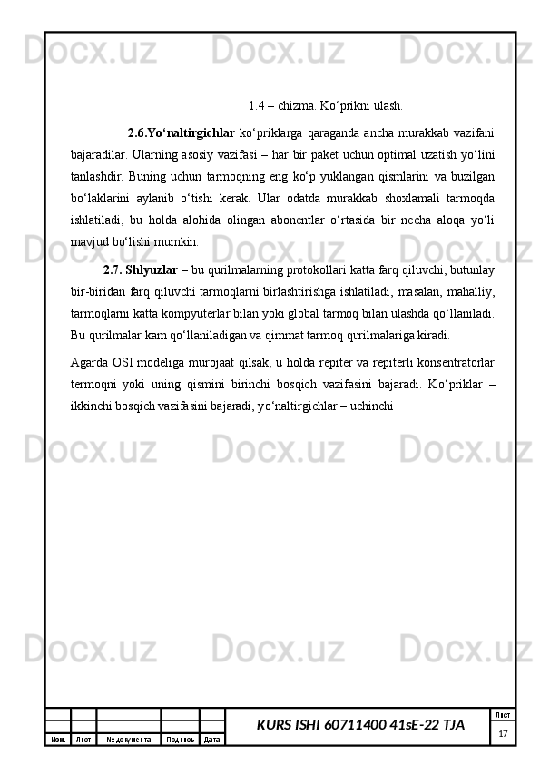 Изм. Лист №  документа Подпись Дата Лист
17KURS ISHI 60711400 41sE-22 TJA                                                         1 . 4 – chizma. Kо‘prikni ulash. 
                        2 .6.Yо‘naltirgichlar   kо‘priklarga   qaraganda   ancha   murakkab   vazifani
bajaradilar. Ularning asosiy vazifasi  –   h ar bir paket uchun optimal uzatish yо‘lini
tanlashdir.   Buning   uchun   tarmoqning   eng   kо‘p   yuklangan   qismlarini   va   buzilgan
bо‘laklarini   aylanib   о‘tishi   kerak.   Ular   odatda   murakkab   shoxlamali   tarmoqda
ishlatiladi,   bu   holda   alohida   olingan   abonentlar   о‘rtasida   bir   necha   aloqa   yо‘li
mavjud bо‘lishi mumkin.
2 .7. Shlyuzlar  – bu qurilmalarning protokollari katta farq qiluvchi, butunlay
bir-biridan farq qiluvchi tarmoqlarni birlashtirishga ishlatiladi, masalan, mahalliy,
tarmoqlarni katta kompyuterlar bilan yoki global tarmoq bilan ulashda qо‘llaniladi.
Bu qurilmalar kam qо‘llaniladigan va qimmat tarmoq qurilmalariga kiradi. 
Agarda OSI  modeliga murojaat  qilsak, u holda repiter va repiterli  konsentratorlar
termoqni   yoki   uning   qismini   birinchi   bosqich   vazifasini   bajaradi.   K о ‘priklar   –
ikkinchi bosqich vazifasini bajaradi, y о ‘naltirgichlar – uchinchi 