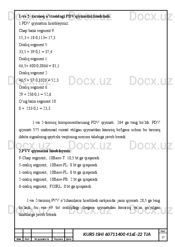 Изм. Лист №  документа Подпись Дата Лист
17KURS ISHI 60711400 41sE-22 TJA1-va 2- tarmoq o’rtasidagi PDV qiymatini hisoblash.
1.PDV qiymatini hisoblaymiz:
Chap baza segment 9:
15,3 + 18∙0,113= 17,3
Oraliq segment 5:
33,5 + 39∙0,1 = 37,4
Oraliq segment 1:
46,5+ 400∙0,0866 = 81,1
Oraliq segment 2:
46,5 + 57∙0,1026 = 52,3
Oraliq segment 6:
29 + 236∙0,1 = 52,6
O’ng baza segment 10:
0 +  233∙0,1 = 23,3
                1-va   2-tarmoq   komponentlarining   PDV   qiymati     264   ga   teng   bo’ldi.   PDV
qiymati   575   maksimal   ruxsat   etilgan   qiymatdan   kamroq   bo'lgani   uchun   bu   tarmoq
ikkita signalning qaytishi vaqtining mezoni talabiga javob beradi.
2.PVV qiymatini hisoblaymiz:
9-Chap segment,  10Base-T: 10,5 bt ga qisqaradi.
5-oraliq segment,  10Base-FL: 8 bt ga qisqaradi.
1-oraliq segment,  10Base-FL: 8 bt ga qisqaradi.
2-oraliq segment,  10Base-FB: 2 bt ga qisqaradi.
6-oraliq segment,  FOIRL: 0 bt ga qisqaradi.
       1-va 2-tarmoq PVV o’lchamlarni hisoblash natijasida  jami qiymati 28,5 ga teng
bo’ladi,   bu   esa   49   bit   oraliqdagi   chegara   qiymatidan   kamroq   ya’ni   qo’yilgan
talablarga javob beradi. 