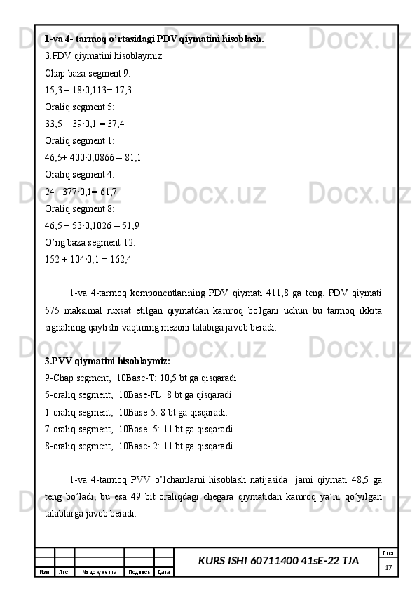 Изм. Лист №  документа Подпись Дата Лист
17KURS ISHI 60711400 41sE-22 TJA1-va 4- tarmoq o’rtasidagi PDV qiymatini hisoblash.
3.PDV qiymatini hisoblaymiz:
Chap baza segment 9:
15,3 + 18∙0,113= 17,3
Oraliq segment 5:
33,5 + 39∙0,1 = 37,4
Oraliq segment 1:
46,5+ 400∙0,0866 = 81,1
Oraliq segment 4:
24+ 377∙0,1= 61,7
Oraliq segment 8:
46,5 + 53∙0,1026 = 51,9
O’ng baza segment 12:
152 + 104∙0,1 = 162,4
1-va   4-tarmoq   komponentlarining   PDV   qiymati   411,8   ga   teng.   PDV   qiymati
575   maksimal   ruxsat   etilgan   qiymatdan   kamroq   bo'lgani   uchun   bu   tarmoq   ikkita
signalning qaytishi vaqtining mezoni talabiga javob beradi.
3.PVV qiymatini hisoblaymiz:
9-Chap segment,  10Base-T: 10,5 bt ga qisqaradi.
5-oraliq segment,  10Base-FL: 8 bt ga qisqaradi.
1-oraliq segment,  10Base-5: 8 bt ga qisqaradi.
7-oraliq segment,  10Base- 5: 11 bt ga qisqaradi.
8-oraliq segment,  10Base- 2: 11 bt ga qisqaradi.
1-va   4-tarmoq   PVV   o’lchamlarni   hisoblash   natijasida     jami   qiymati   48,5   ga
teng   bo’ladi,   bu   esa   49   bit   oraliqdagi   chegara   qiymatidan   kamroq   ya’ni   qo’yilgan
talablarga javob beradi. 