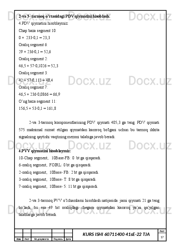 Изм. Лист №  документа Подпись Дата Лист
17KURS ISHI 60711400 41sE-22 TJA2-va 3- tarmoq o’rtasidagi PDV qiymatini hisoblash.
4.PDV qiymatini hisoblaymiz:
Chap baza segment 10:
0 +  233∙0,1 = 23,3
Oraliq segment 6:
29 + 236∙0,1 = 52,6
Oraliq segment 2:
46,5 + 57∙0,1026 = 52,3
Oraliq segment 3:
42 + 57∙0,113 = 48,4
Oraliq segment 7:
46,5 + 236∙0,0866 = 66,9
O’ng baza segment 11:
156,5 + 53∙0,1 = 161,8
2-va   3-tarmoq   komponentlarining   PDV   qiymati   405,3   ga   teng.   PDV   qiymati
575   maksimal   ruxsat   etilgan   qiymatdan   kamroq   bo'lgani   uchun   bu   tarmoq   ikkita
signalning qaytishi vaqtining mezoni talabiga javob beradi.
4.PVV qiymatini hisoblaymiz:
10-Chap segment,   10Base-FB: 0  bt ga qisqaradi.
6-oraliq segment,  FOIRL: 0 bt ga qisqaradi.
2-oraliq segment,  10Base- FB: 2 bt ga qisqaradi.
3-oraliq segment,  10Base- T: 8 bt ga qisqaradi.
7-oraliq segment,  10Base- 5: 11 bt ga qisqaradi.
2-va 3-tarmoq PVV o’lchamlarni hisoblash natijasida  jami qiymati 21 ga teng
bo’ladi,   bu   esa   49   bit   oraliqdagi   chegara   qiymatidan   kamroq   ya’ni   qo’yilgan
talablarga javob beradi. 