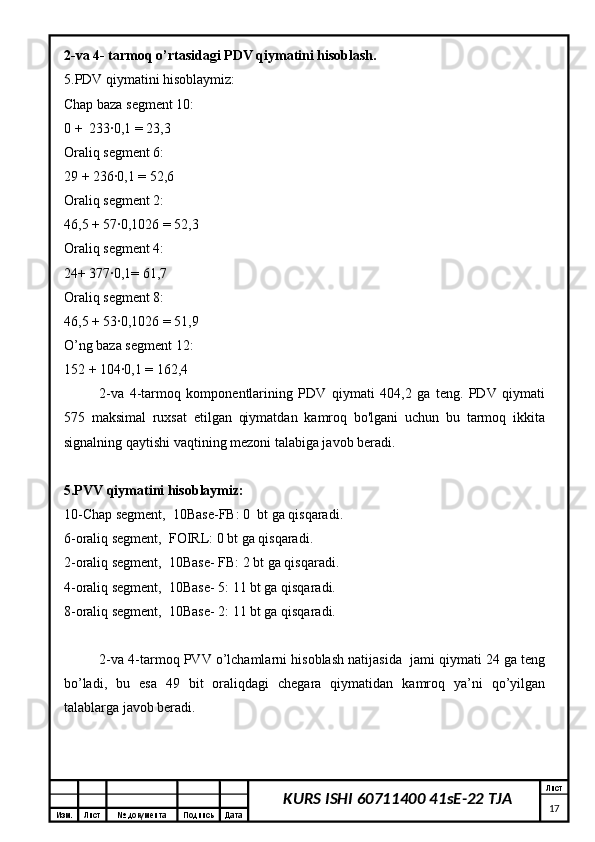 Изм. Лист №  документа Подпись Дата Лист
17KURS ISHI 60711400 41sE-22 TJA2-va 4- tarmoq o’rtasidagi PDV qiymatini hisoblash.
5.PDV qiymatini hisoblaymiz:
Chap baza segment 10:
0 +  233∙0,1 = 23,3
Oraliq segment 6:
29 + 236∙0,1 = 52,6
Oraliq segment 2:
46,5 + 57∙0,1026 = 52,3
Oraliq segment 4:
24+ 377∙0,1= 61,7
Oraliq segment 8:
46,5 + 53∙0,1026 = 51,9
O’ng baza segment 12:
152 + 104∙0,1 = 162,4
2-va   4-tarmoq   komponentlarining   PDV   qiymati   404,2   ga   teng.   PDV   qiymati
575   maksimal   ruxsat   etilgan   qiymatdan   kamroq   bo'lgani   uchun   bu   tarmoq   ikkita
signalning qaytishi vaqtining mezoni talabiga javob beradi.
5.PVV qiymatini hisoblaymiz:
10-Chap segment,  10Base-FB: 0  bt ga qisqaradi.
6-oraliq segment,  FOIRL: 0 bt ga qisqaradi.
2-oraliq segment,  10Base- FB: 2 bt ga qisqaradi.
4-oraliq segment,  10Base- 5: 11 bt ga qisqaradi.
8-oraliq segment,  10Base- 2: 11 bt ga qisqaradi.
2-va 4-tarmoq PVV o’lchamlarni hisoblash natijasida  jami qiymati 24 ga teng
bo’ladi,   bu   esa   49   bit   oraliqdagi   chegara   qiymatidan   kamroq   ya’ni   qo’yilgan
talablarga javob beradi. 