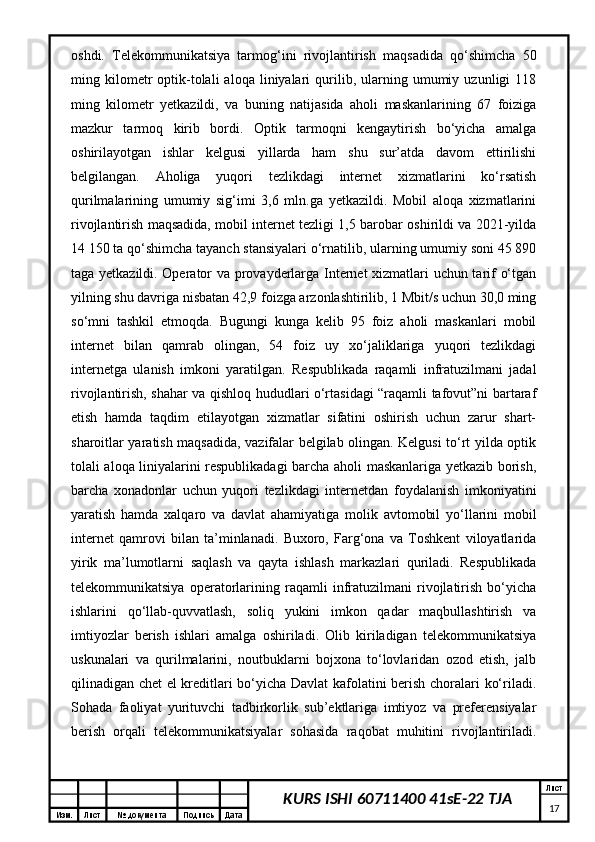 Изм. Лист №  документа Подпись Дата Лист
17KURS ISHI 60711400 41sE-22 TJAoshdi.   Telekommunikatsiya   tarmog‘ini   rivojlantirish   maqsadida   qo‘shimcha   50
ming  kilometr   optik-tolali   aloqa   liniyalari   qurilib,  ularning  umumiy   uzunligi   118
ming   kilometr   yetkazildi,   va   buning   natijasida   aholi   maskanlarining   67   foiziga
mazkur   tarmoq   kirib   bordi.   Optik   tarmoqni   kengaytirish   bo‘yicha   amalga
oshirilayotgan   ishlar   kelgusi   yillarda   ham   shu   sur’atda   davom   ettirilishi
belgilangan.   Aholiga   yuqori   tezlikdagi   internet   xizmatlarini   ko‘rsatish
qurilmalarining   umumiy   sig‘imi   3,6   mln.ga   yetkazildi.   Mobil   aloqa   xizmatlarini
rivojlantirish maqsadida, mobil internet tezligi 1,5 barobar oshirildi va 2021-yilda
14 150 ta qo‘shimcha tayanch stansiyalari o‘rnatilib, ularning umumiy soni 45 890
taga yetkazildi. Operator va provayderlarga Internet  xizmatlari uchun tarif o‘tgan
yilning shu davriga nisbatan 42,9 foizga arzonlashtirilib, 1 Mbit/s uchun 30,0 ming
so‘mni   tashkil   etmoqda.   Bugungi   kunga   kelib   95   foiz   aholi   maskanlari   mobil
internet   bilan   qamrab   olingan,   54   foiz   uy   xo‘jaliklariga   yuqori   tezlikdagi
internetga   ulanish   imkoni   yaratilgan.   Respublikada   raqamli   infratuzilmani   jadal
rivojlantirish, shahar va qishloq hududlari o‘rtasidagi “raqamli tafovut”ni bartaraf
etish   hamda   taqdim   etilayotgan   xizmatlar   sifatini   oshirish   uchun   zarur   shart-
sharoitlar yaratish maqsadida, vazifalar belgilab olingan. Kelgusi to‘rt yilda optik
tolali aloqa liniyalarini respublikadagi barcha aholi maskanlariga yetkazib borish,
barcha   xonadonlar   uchun   yuqori   tezlikdagi   internetdan   foydalanish   imkoniyatini
yaratish   hamda   xalqaro   va   davlat   ahamiyatiga   molik   avtomobil   yo‘llarini   mobil
internet   qamrovi   bilan   ta’minlanadi.   Buxoro,   Farg‘ona   va   Toshkent   viloyatlarida
yirik   ma’lumotlarni   saqlash   va   qayta   ishlash   markazlari   quriladi.   Respublikada
telekommunikatsiya   operatorlarining   raqamli   infratuzilmani   rivojlatirish   bo‘yicha
ishlarini   qo‘llab-quvvatlash,   soliq   yukini   imkon   qadar   maqbullashtirish   va
imtiyozlar   berish   ishlari   amalga   oshiriladi.   Olib   kiriladigan   telekommunikatsiya
uskunalari   va   qurilmalarini,   noutbuklarni   bojxona   to‘lovlaridan   ozod   etish,   jalb
qilinadigan chet el kreditlari bo‘yicha Davlat kafolatini berish choralari ko‘riladi.
Sohada   faoliyat   yurituvchi   tadbirkorlik   sub’ektlariga   imtiyoz   va   preferensiyalar
berish   orqali   telekommunikatsiyalar   sohasida   raqobat   muhitini   rivojlantiriladi. 