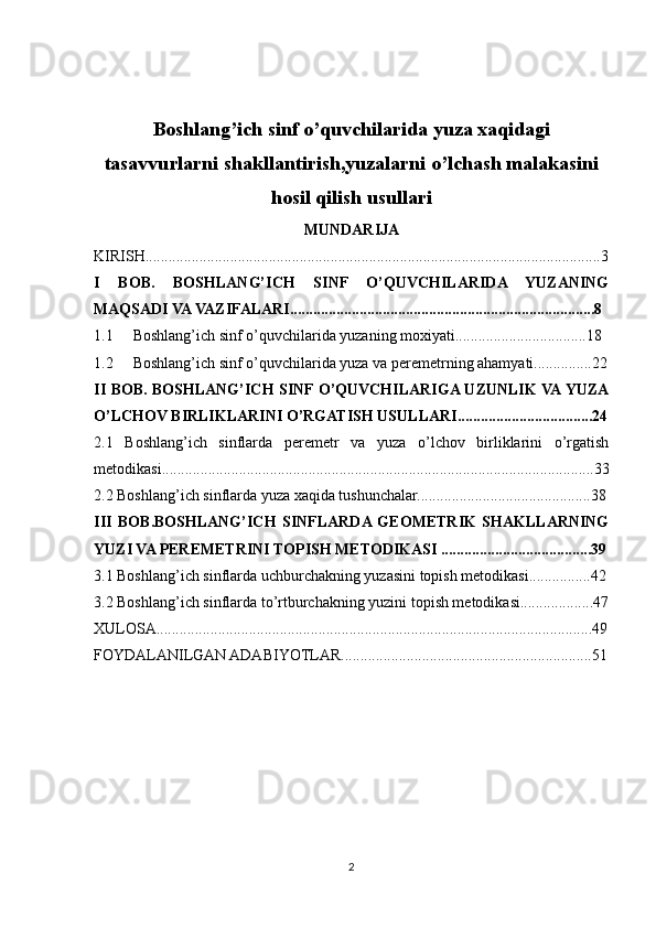 Boshlang’ich sinf o’quvchilarida yuza xaqidagi
tasavvurlarni shakllantirish,yuzalarni o’lchash malakasini
hosil qilish usullari
MUNDARIJA
KIRISH......................................................................................................................3
I   BOB.   BOSHLANG’ICH   SINF   O’QUVCHILARIDA   YUZANING
MAQSADI VA VAZIFALARI...............................................................................8
1.1 Boshlang’ich sinf o’quvchilarida yuzaning moxiyati..................................18
1.2 Boshlang’ich sinf o’quvchilarida yuza va peremetrning ahamyati...............22
II BOB. BOSHLANG’ICH SINF O’QUVCHILARIGA UZUNLIK VA YUZA
O’LCHOV BIRLIKLARINI O’RGATISH USULLARI...................................24
2.1   Boshlang’ich   sinflarda   peremetr   va   yuza   o’lchov   birliklarini   o’rgatish
metodikasi................................................................................................................33
2.2 Boshlang’ich sinflarda yuza xaqida tushunchalar.............................................38
III   BOB.BOSHLANG’ICH   SINFLARDA  GEOMETRIK   SHAKLLARNING
YUZI VA PEREMETRINI TOPISH METODIKASI .......................................39
3.1 Boshlang’ich sinflarda uchburchakning yuzasini topish metodikasi................42
3.2 Boshlang’ich sinflarda to’rtburchakning yuzini topish metodikasi...................47
XULOSA.................................................................................................................49
FOYDALANILGAN ADABIYOTLAR.................................................................51
2 