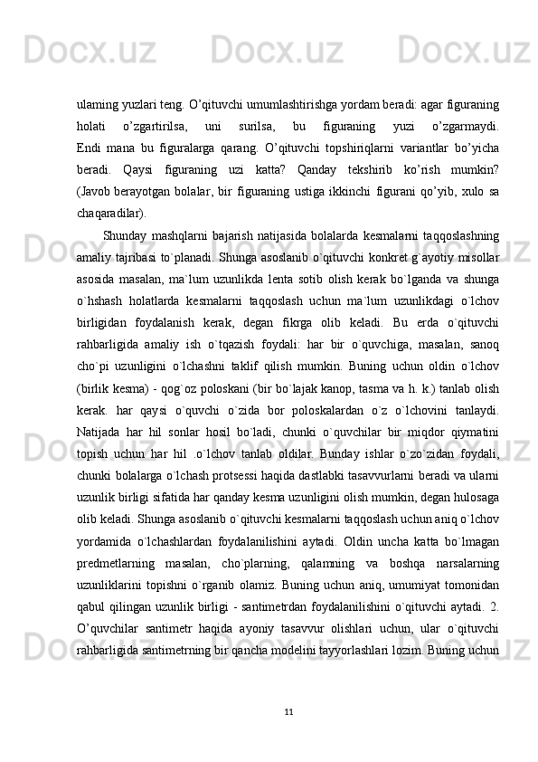 ulaming yuzlari teng. O’qituvchi umumlashtirishga yordam beradi: agar figuraning
holati   o’zgartirilsa,   uni   surilsa,   bu   figuraning   yuzi   o’zgarmaydi.
Endi   mana   bu   figuralarga   qarang.   O’qituvchi   topshiriqlarni   variantlar   bo’yicha
beradi.   Qaysi   figuraning   uzi   katta?   Qanday   tekshirib   ko’rish   mumkin?
(Javob   berayotgan   bolalar ,   bir   figuraning   ustiga   ikkinchi   figurani   qo’yib,   xulo   sa
chaqaradilar).
Shunday   mashqlarni   bajarish   natijasida   bolalarda   kesmalarni   taqqoslashning
amaliy tajribasi to`planadi. Shunga asoslanib o`qituvchi konkret g`ayotiy misollar
asosida   masalan,   ma`lum   uzunlikda   lenta   sotib   olish   kerak   bo`lganda   va   shunga
o`hshash   holatlarda   kesmalarni   taqqoslash   uchun   ma`lum   uzunlikdagi   o`lchov
birligidan   foydalanish   kerak,   degan   fikrga   olib   keladi.   Bu   erda   o`qituvchi
rahbarligida   amaliy   ish   o`tqazish   foydali:   har   bir   o`quvchiga,   masalan,   sanoq
cho`pi   uzunligini   o`lchashni   taklif   qilish   mumkin.   Buning   uchun   oldin   o`lchov
(birlik kesma) - qog`oz poloskani (bir bo`lajak kanop, tasma va h. k.) tanlab olish
kerak.   har   qaysi   o`quvchi   o`zida   bor   poloskalardan   o`z   o`lchovini   tanlaydi.
Natijada   har   hil   sonlar   hosil   bo`ladi,   chunki   o`quvchilar   bir   miqdor   qiymatini
topish   uchun   har   hil   .o`lchov   tanlab   oldilar.   Bunday   ishlar   o`zo`zidan   foydali,
chunki bolalarga o`lchash protsessi haqida dastlabki tasavvurlarni beradi va ularni
uzunlik birligi sifatida har qanday kesma uzunligini olish mumkin, degan hulosaga
olib keladi. Shunga asoslanib o`qituvchi kesmalarni taqqoslash uchun aniq o`lchov
yordamida   o`lchashlardan   foydalanilishini   aytadi.   Oldin   uncha   katta   bo`lmagan
predmetlarning   masalan,   cho`plarning,   qalamning   va   boshqa   narsalarning
uzunliklarini   topishni   o`rganib   olamiz.   Buning   uchun   aniq,   umumiyat   tomonidan
qabul qilingan uzunlik birligi - santimetrdan foydalanilishini  o`qituvchi aytadi. 2.
O’quvchilar   santimetr   haqida   ayoniy   tasavvur   olishlari   uchun,   ular   o`qituvchi
rahbarligida santimetrning bir qancha modelini tayyorlashlari lozim. Buning uchun
11 