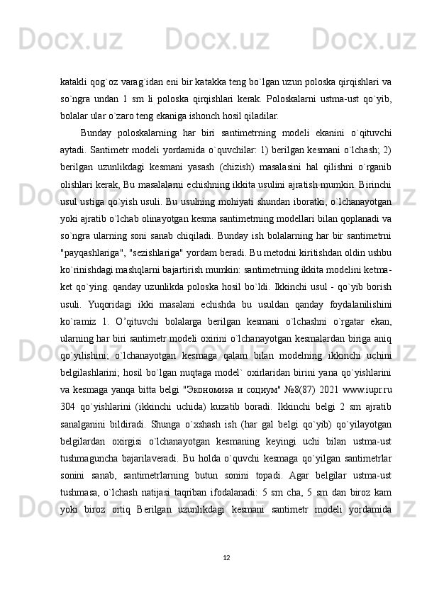 katakli qog`oz varag`idan eni bir katakka teng bo`lgan uzun poloska qirqishlari va
so`ngra   undan   1   sm   li   poloska   qirqishlari   kerak.   Poloskalarni   ustma-ust   qo`yib,
bolalar ular o`zaro teng ekaniga ishonch hosil qiladilar.
Bunday   poloskalarning   har   biri   santimetrning   modeli   ekanini   o`qituvchi
aytadi. Santimetr modeli yordamida o`quvchilar: 1) berilgan kesmani o`lchash; 2)
berilgan   uzunlikdagi   kesmani   yasash   (chizish)   masalasini   hal   qilishni   o`rganib
olishlari kerak, Bu masalalarni echishning ikkita usulini ajratish mumkin. Birinchi
usul  ustiga qo`yish usuli. Bu usulning mohiyati shundan iboratki, o`lchanayotgan
yoki ajratib o`lchab olinayotgan kesma santimetrning modellari bilan qoplanadi va
so`ngra   ularning   soni   sanab   chiqiladi.   Bunday   ish   bolalarning   har   bir   santimetrni
"payqashlariga", "sezishlariga" yordam beradi. Bu metodni kiritishdan oldin ushbu
ko`rinishdagi mashqlarni bajartirish mumkin: santimetrning ikkita modelini ketma-
ket  qo`ying. qanday  uzunlikda poloska hosil  bo`ldi. Ikkinchi  usul  -  qo`yib borish
usuli.   Yuqoridagi   ikki   masalani   echishda   bu   usuldan   qanday   foydalanilishini
ko`ramiz   1.   O’qituvchi   bolalarga   berilgan   kesmani   o`lchashni   o`rgatar   ekan,
ularning har biri santimetr modeli oxirini o`lchanayotgan kesmalardan biriga aniq
qo`yilishini;   o`lchanayotgan   kesmaga   qalam   bilan   modelning   ikkinchi   uchini
belgilashlarini;   hosil  bo`lgan  nuqtaga  model`   oxirlaridan  birini  yana   qo`yishlarini
va kesmaga  yanqa bitta belgi  " Экономика   и   социум " №8(87)  2021 www.iupr.ru
304   qo`yishlarini   (ikkinchi   uchida)   kuzatib   boradi.   Ikkinchi   belgi   2   sm   ajratib
sanalganini   bildiradi.   Shunga   o`xshash   ish   (har   gal   belgi   qo`yib)   qo`yilayotgan
belgilardan   oxirgisi   o`lchanayotgan   kesmaning   keyingi   uchi   bilan   ustma-ust
tushmaguncha   bajarilaveradi.   Bu   holda   o`quvchi   kesmaga   qo`yilgan   santimetrlar
sonini   sanab,   santimetrlarning   butun   sonini   topadi.   Agar   belgilar   ustma-ust
tushmasa,   o`lchash   natijasi   taqriban   ifodalanadi:   5   sm   cha,   5   sm   dan   biroz   kam
yoki   biroz   ortiq   Berilgan   uzunlikdagi   kesmani   santimetr   modeli   yordamida
12 