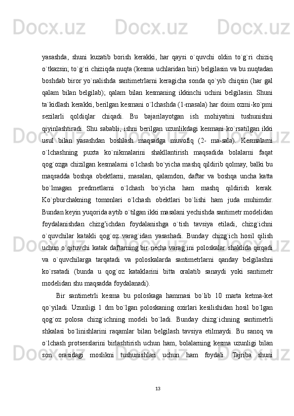 yasashda,   shuni   kuzatib   borish   kerakki,   har   qaysi   o`quvchi   oldin   to`g`ri   chiziq
o`tkazsin; to`g`ri chiziqda nuqta (kesma uchlaridan biri) belgilasin va bu nuqtadan
boshdab   biror   yo`nalishda   santimetrlarni   keragicha   sonda   qo`yib   chiqsin   (har   gal
qalam   bilan   belgilab);   qalam   bilan   kesmaning   ikkinchi   uchini   belgilasin.   Shuni
ta`kidlash kerakki, berilgan kesmani o`lchashda (1-masala) har doim ozmi-ko`pmi
sezilarli   qoldiqlar   chiqadi.   Bu   bajarilayotgan   ish   mohiyatini   tushunishni
qiyinlashtiradi.   Shu   sababli,   ishni   berilgan   uzunlikdagi   kesmani   ko`rsatilgan   ikki
usul   bilan   yasashdan   boshlash   maqsadga   muvofiq   (2-   ma-sala).   Kesmalarni
o`lchashning   puxta   ko`nikmalarini   shakllantirish   maqsadida   bolalarni   faqat
qog`ozga chizilgan kesmalarni o`lchash bo`yicha mashq qildirib qolmay, balki bu
maqsadda   boshqa   obektlarni,   masalan,   qalamdon,   daftar   va   boshqa   uncha   katta
bo`lmagan   predmetlarni   o`lchash   bo`yicha   ham   mashq   qildirish   kerak.
Ko`pburchakning   tomonlari   o`lchash   obektlari   bo`lishi   ham   juda   muhimdir.
Bundan keyin yuqorida aytib o`tilgan ikki masalani yechishda santimetr modelidan
foydalanishdan   chizg’ichdan   foydalanishga   o`tish   tavsiya   etiladi,   chizg`ichni
o`quvchilar   katakli   qog`oz   varag`idan   yasashadi.   Bunday   chizg`ich   hosil   qilish
uchun o`qituvchi  katak  daftarning bir  necha  varag`ini   poloskalar   shaklida  qirqadi
va   o`quvchilarga   tarqatadi   va   poloskalarda   santimetrlarni   qanday   belgilashni
ko`rsatadi   (bunda   u   qog`oz   kataklarini   bitta   oralatib   sanaydi   yoki   santimetr
modelidan shu maqsadda foydalanadi).
Bir   santimetrli   kesma   bu   poloskaga   hammasi   bo`lib   10   marta   ketma-ket
qo`yiladi.   Uzunligi   1   dm   bo`lgan   poloskaning   oxirlari   kesilishidan   hosil   bo`lgan
qog`oz   polosa   chizg`ichning   modeli   bo`ladi.   Bunday   chizg`ichning   santimetrli
shkalasi   bo`linishlarini   raqamlar   bilan   belgilash   tavsiya   etilmaydi.   Bu   sanoq   va
o`lchash   protsesslarini   birlashtirish   uchun   ham,   bolalarning   kesma   uzunligi   bilan
son   orasidagi   moslikni   tushunishlari   uchun   ham   foydali.   Tajriba   shuni
13 