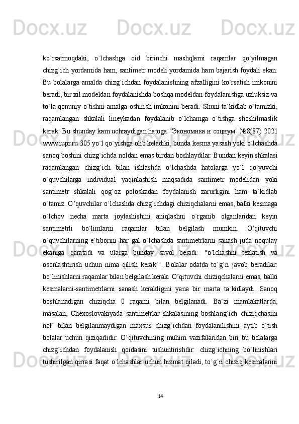 ko`rsatmoqdaki,   o`lchashga   oid   birinchi   mashqlarni   raqamlar   qo`yilmagan
chizg`ich yordamida ham, santimetr modeli yordamida ham bajarish foydali ekan.
Bu bolalarga amalda chizg`ichdan foydalanishning afzalligini  ko`rsatish imkonini
beradi, bir xil modeldan foydalanishda boshqa modeldan foydalanishga uzluksiz va
to`la qonuniy o`tishni amalga oshirish imkonini beradi. Shuni ta`kidlab o`tamizki,
raqamlangan   shkalali   lineykadan   foydalanib   o`lchamga   o`tishga   shoshilmaslik
kerak. Bu shunday kam uchraydigan hatoga " Экономика   и   социум " №8(87) 2021
www.iupr.ru 305 yo`l qo`yishga olib keladiki, bunda kesma yasash yoki o`lchashda
sanoq boshini chizg`ichda noldan emas birdan boshlaydilar. Bundan keyin shkalasi
raqamlangan   chizg`ich   bilan   ishlashda   o`lchashda   hatolarga   yo`l   qo`yuvchi
o`quvchilarga   individual   yaqinlashish   maqsadida   santimetr   modelidan   yoki
santimetr   shkalali   qog`oz   poloskadan   foydalanish   zarurligini   ham   ta`kidlab
o`tamiz. O’quvchilar o`lchashda chizg`ichdagi chiziqchalarni emas, balki kesmaga
o`lchov   necha   marta   joylashishini   aniqlashni   o`rganib   olganlaridan   keyin
santimetrli   bo`limlarni   raqamlar   bilan   belgilash   mumkin.   O’qituvchi
o`quvchilarning   e`tiborini   har   gal   o`lchashda   santimetrlarni   sanash   juda   noqulay
ekaniga   qaratadi   va   ularga   bunday   savol   beradi:   "o’lchashni   tezlatish   va
osonlashtirish   uchun   nima   qilish   kerak`".   Bolalar   odatda   to`g`ri   javob   beradilar:
bo`linishlarni raqamlar bilan belgilash kerak. O’qituvchi chiziqchalarni emas, balki
kesmalarni-santimetrlarni   sanash   kerakligini   yana   bir   marta   ta`kidlaydi.   Sanoq
boshlanadigan   chiziqcha   0   raqami   bilan   belgilanadi.   Ba`zi   mamlakatlarda,
masalan,   Chexoslovakiyada   santimetrlar   shkalasining   boshlang`ich   chiziqchasini
nol`   bilan   belgilanmaydigan   maxsus   chizg`ichdan   foydalanilishini   aytib   o`tish
bolalar   uchun   qiziqarlidir.   O’qituvchining   muhim   vazifalaridan   biri   bu   bolalarga
chizg`ichdan   foydalanish   qoidasini   tushuntirishdir:   chizg`ichning   bo`linishlari
tushirilgan qirrasi faqat o`lchashlar uchun hizmat qiladi, to`g`ri chiziq kesmalarini
14 