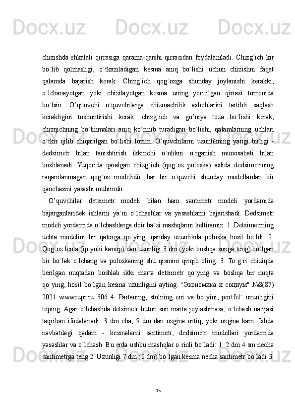 chizishda   shkalali   qirrasiga   qarama-qarshi   qirrasidan   foydalaniladi.   Chizg`ich   kir
bo`lib   qolmasligi,   o`tkaziladigan   kesma   aniq   bo`lishi   uchun   chizishni   faqat
qalamda   bajarish   kerak.   Chizg`ich   qog`ozga   shunday   joylanishi   kerakki,
o`lchanayotgan   yoki   chizilayotgan   kesma   uning   yoritilgan   qirrasi   tomonida
bo`lsin.   O’qituvchi   o`quvchilarga   chizmachilik   asboblarini   tartibli   saqlash
kerakligini   tushuntirishi   kerak:   chizg`ich   va   go’niya   toza   bo`lishi   kerak,
chizqichning   bo`linmalari   aniq   ko`rinib   turadigan   bo`lishi,   qalamlarning   uchlari
o`tkir   qilib   chiqarilgan   bo`lishi   lozim.   O’quvchilarni   uzunlikning   yangi   birligi   -
dedsimetr   bilan   tanishtirish   ikkinchi   o`nlikni   o`rganish   munosabati   bilan
boshlanadi.   Yuqorida   qaralgan   chizg`ich   (qog`oz   poloska)   aslida   dedsimetrning
raqamlanmagan   qog`oz   modelidir.   har   bir   o`quvchi   shunday   modellardan   bir
qanchasini yasashi muhimdir.
  O’quvchilar   detsimetr   modeli   bilan   ham   santimetr   modeli   yordamida
bajarganlaridek   ishlarni   ya`ni   o`lchashlar   va   yasashlarni   bajarishadi.   Dedsimetr
modeli yordamida o`lchashlarga doir ba`zi mashqlarni keltiramiz: 1. Detsimetrning
uchta   modelini   bir   qatorga   qo`ying.   qanday   uzunlikda   poloska   hosil   bo`ldi.   2.
Qog`oz lenta (ip yoki kanop) dan uzunligi 3 dm (yoki boshqa songa teng) bo`lgan
bir   bo`lak   o`lchang   va   poloskaning   shu   qismini   qirqib   oling.   3.   To`g`ri   chiziqda
berilgan   nuqtadan   boshlab   ikki   marta   detsimetr   qo`ying   va   boshqa   bir   nuqta
qo`ying,   hosil   bo`lgan   kesma   uzunligini   ayting.   " Экономика   и   социум "   №8(87)
2021   www.iupr.ru   306   4.   Partaning,   stolning   eni   va   bo`yini,   portfel`   uzunligini
toping. Agar   o`lchashda  detsimetr  butun  son  marta  joylashmasa,  o`lchash  natijasi
taqriban   ifodalanadi:   3   dm   cha,   5   dm   dan   ozgina   ortiq,   yoki   ozgina   kam.   Ishda
navbatdagi   qadam   -   kesmalarni   santimetr,   dedsimetr   modellari   yordamida
yasashlar va o`lchash. Bu erda ushbu mashqlar o`rinli bo`ladi: 1. 2 dm 4 sm necha
santimetrga teng 2. Uzunligi 7 dm (2 dm) bo`lgan kesma necha santimetr bo`ladi 3.
15 