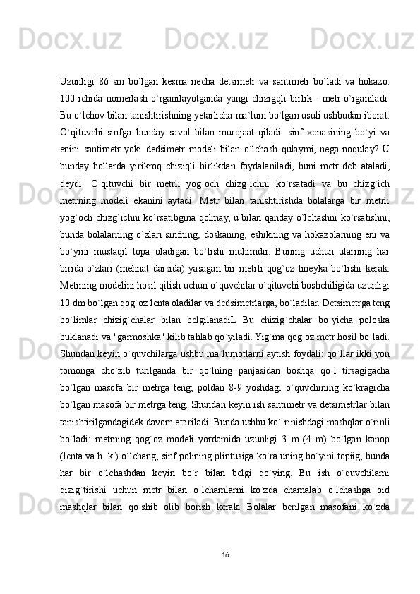 Uzunligi   86   sm   bo`lgan   kesma   necha   detsimetr   va   santimetr   bo`ladi   va   hokazo.
100   ichida   nomerlash   o`rganilayotganda   yangi   chizigqli   birlik   -   metr   o`rganiladi.
Bu o`lchov bilan tanishtirishning yetarlicha ma`lum bo`lgan usuli ushbudan iborat.
O`qituvchi   sinfga   bunday   savol   bilan   murojaat   qiladi:   sinf   xonasining   bo`yi   va
enini   santimetr   yoki   dedsimetr   modeli   bilan   o`lchash   qulaymi,   nega   noqulay?   U
bunday   hollarda   yirikroq   chiziqli   birlikdan   foydalaniladi,   buni   metr   deb   ataladi,
deydi.   O`qituvchi   bir   metrli   yog`och   chizg`ichni   ko`rsatadi   va   bu   chizg`ich
metrning   modeli   ekanini   aytadi.   Metr   bilan   tanishtirishda   bolalarga   bir   metrli
yog`och chizg`ichni ko`rsatibgina qolmay, u bilan qanday o`lchashni ko`rsatishni,
bunda bolalarning  o`zlari  sinfning,  doskaning,  eshikning  va  hokazolarning eni   va
bo`yini   mustaqil   topa   oladigan   bo`lishi   muhimdir.   Buning   uchun   ularning   har
birida   o`zlari   (mehnat   darsida)   yasagan   bir   metrli   qog`oz   lineyka   bo`lishi   kerak.
Metrning modelini hosil qilish uchun o`quvchilar o`qituvchi boshchiligida uzunligi
10 dm bo`lgan qog`oz lenta oladilar va dedsimetrlarga, bo`ladilar. Detsimetrga teng
bo`limlar   chizig`chalar   bilan   belgilanadiL   Bu   chizig`chalar   bo`yicha   poloska
buklanadi va "garmoshka" kilib tahlab qo`yiladi. Yig`ma qog`oz metr hosil bo`ladi.
Shundan keyin o`quvchilarga ushbu ma`lumotlarni aytish foydali: qo`llar ikki yon
tomonga   cho`zib   turilganda   bir   qo`lning   panjasidan   boshqa   qo`l   tirsagigacha
bo`lgan   masofa   bir   metrga   teng;   poldan   8-9   yoshdagi   o`quvchining   ko`kragicha
bo`lgan masofa bir metrga teng. Shundan keyin ish santimetr va detsimetrlar bilan
tanishtirilgandagidek davom ettiriladi. Bunda ushbu ko`-rinishdagi mashqlar o`rinli
bo`ladi:   metrning   qog`oz   modeli   yordamida   uzunligi   3   m   (4   m)   bo`lgan   kanop
(lenta va h. k.) o`lchang, sinf polining plintusiga ko`ra uning bo`yini topiig, bunda
har   bir   o`lchashdan   keyin   bo`r   bilan   belgi   qo`ying.   Bu   ish   o`quvchilarni
qizig`tirishi   uchun   metr   bilan   o`lchamlarni   ko`zda   chamalab   o`lchashga   oid
mashqlar   bilan   qo`shib   olib   borish   kerak.   Bolalar   berilgan   masofani   ko`zda
16 