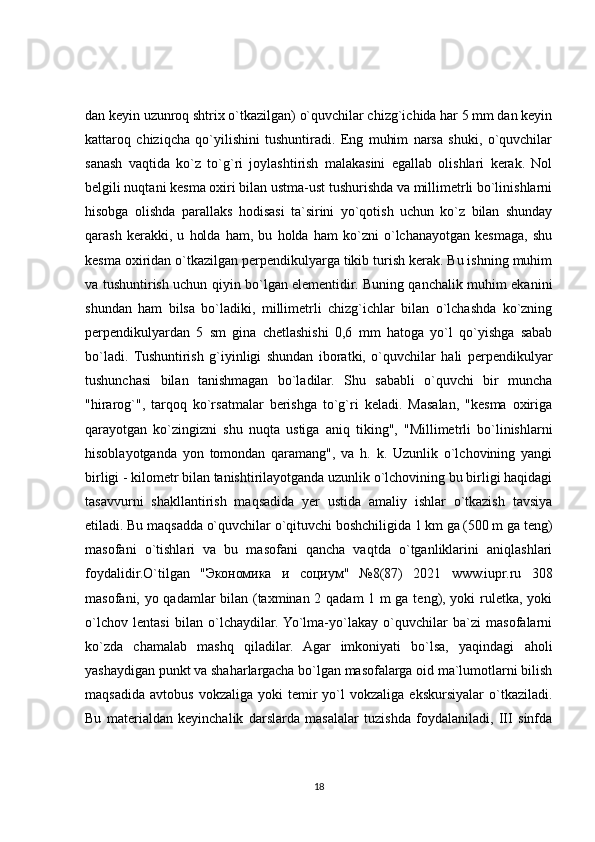 dan keyin uzunroq shtrix o`tkazilgan) o`quvchilar chizg`ichida har 5 mm dan keyin
kattaroq   chiziqcha   qo`yilishini   tushuntiradi.   Eng   muhim   narsa   shuki,   o`quvchilar
sanash   vaqtida   ko`z   to`g`ri   joylashtirish   malakasini   egallab   olishlari   kerak.   Nol
belgili nuqtani kesma oxiri bilan ustma-ust tushurishda va millimetrli bo`linishlarni
hisobga   olishda   parallaks   hodisasi   ta`sirini   yo`qotish   uchun   ko`z   bilan   shunday
qarash   kerakki,   u   holda   ham,   bu   holda   ham   ko`zni   o`lchanayotgan   kesmaga,   shu
kesma oxiridan o`tkazilgan perpendikulyarga tikib turish kerak. Bu ishning muhim
va tushuntirish uchun qiyin bo`lgan elementidir. Buning qanchalik muhim ekanini
shundan   ham   bilsa   bo`ladiki,   millimetrli   chizg`ichlar   bilan   o`lchashda   ko`zning
perpendikulyardan   5   sm   gina   chetlashishi   0,6   mm   hatoga   yo`l   qo`yishga   sabab
bo`ladi.   Tushuntirish   g`iyinligi   shundan   iboratki,   o`quvchilar   hali   perpendikulyar
tushunchasi   bilan   tanishmagan   bo`ladilar.   Shu   sababli   o`quvchi   bir   muncha
"hirarog`",   tarqoq   ko`rsatmalar   berishga   to`g`ri   keladi.   Masalan,   "kesma   oxiriga
qarayotgan   ko`zingizni   shu   nuqta   ustiga   aniq   tiking",   "Millimetrli   bo`linishlarni
hisoblayotganda   yon   tomondan   qaramang",   va   h.   k.   Uzunlik   o`lchovining   yangi
birligi - kilometr bilan tanishtirilayotganda uzunlik o`lchovining bu birligi haqidagi
tasavvurni   shakllantirish   maqsadida   yer   ustida   amaliy   ishlar   o`tkazish   tavsiya
etiladi. Bu maqsadda o`quvchilar o`qituvchi boshchiligida 1 km ga (500 m ga teng)
masofani   o`tishlari   va   bu   masofani   qancha   vaqtda   o`tganliklarini   aniqlashlari
foydalidir.O`tilgan   " Экономика   и   социум "   №8(87)   2021   www.iupr.ru   308
masofani, yo qadamlar bilan (taxminan 2 qadam 1 m ga teng), yoki ruletka, yoki
o`lchov   lentasi   bilan   o`lchaydilar.  Yo`lma-yo`lakay   o`quvchilar   ba`zi   masofalarni
ko`zda   chamalab   mashq   qiladilar.   Agar   imkoniyati   bo`lsa,   yaqindagi   aholi
yashaydigan punkt va shaharlargacha bo`lgan masofalarga oid ma`lumotlarni bilish
maqsadida   avtobus   vokzaliga   yoki   temir   yo`l   vokzaliga   ekskursiyalar   o`tkaziladi.
Bu   materialdan   keyinchalik   darslarda   masalalar   tuzishda   foydalaniladi,   III   sinfda
18 