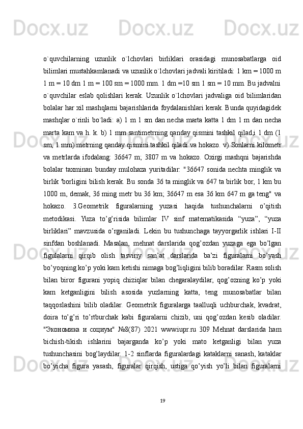 o`quvchilarning   uzunlik   o`lchovlari   birliklari   orasidagi   munosabatlarga   oid
bilimlari mustahkamlanadi va uzunlik o`lchovlari jadvali kiritiladi: 1 km = 1000 m
1 m = 10 dm 1 m = 100 sm = 1000 mm. 1 dm =10 sm 1 sm = 10 mm. Bu jadvalni
o`quvchilar   eslab   qolishlari   kerak.   Uzunlik   o`lchovlari   jadvaliga   oid   bilimlaridan
bolalar har xil mashqlarni bajarishlarida foydalanishlari kerak. Bunda quyidagidek
mashqlar o`rinli bo`ladi: a) 1 m 1 sm dan necha marta katta 1 dm 1 m dan necha
marta kam va h. k. b) 1 mm santimetrning qanday qismini tashkil qilad,i 1 dm (1
sm, 1 mm) metrning qanday qismini tashkil qiladi va hokazo. v) Sonlarni kilometr
va   metrlarda   ifodalang:   36647   m;   3807   m   va   hokazo.   Oxirgi   mashqni   bajarishda
bolalar   taxminan   bunday   mulohaza   yuritadilar:   "36647   sonida   nechta   minglik   va
birlik 'borligini bilish kerak. Bu sonda 36 ta minglik va 647 ta birlik bor, 1 km bu
1000 m, demak, 36 ming metr bu 36 km; 36647 m esa 36 km 647 m ga teng" va
hokazo.   3.Geometrik   figuralarning   yuzasi   haqida   tushunchalarni   o’qitish
metodikasi.   Yuza   to’g’risida   bilimlar   IV   sinf   matematikasida   “yuza”,   “yuza
birliklari”   mavzusida   o’rganiladi.   Lekin   bu   tushunchaga   tayyorgarlik   ishlari   I-II
sinfdan   boshlanadi.   Masalan,   mehnat   darslarida   qog’ozdan   yuzaga   ega   bo’lgan
figulalarni   qirqib   olish   tasviriy   san’at   darslarida   ba’zi   figuralarni   bo’yash
bo’yoqning ko’p yoki kam ketishi nimaga bog’liqligini bilib boradilar. Rasm solish
bilan   biror   figurani   yopiq   chiziqlar   bilan   chegaralaydilar,   qog’ozning   ko’p   yoki
kam   ketganligini   bilish   asosida   yuzlarning   katta,   teng   munosabatlar   bilan
taqqoslashini   bilib   oladilar.   Geometrik   figuralarga   taalluqli   uchburchak,   kvadrat,
doira   to’g’ri   to’rtburchak   kabi   figuralarni   chizib,   uni   qog’ozdan   kesib   oladilar.
" Экономика   и   социум "   №8(87)   2021   www.iupr.ru   309   Mehnat   darslarida   ham
bichish-tikish   ishlarini   bajarganda   ko’p   yoki   mato   ketganligi   bilan   yuza
tushunchasini   bog’laydilar.   1-2   sinflarda   figuralardagi   kataklarni   sanash,   kataklar
bo’yicha   figura   yasash,   figuralar   qirqish,   ustiga   qo’yish   yo’li   bilan   figuralarni
19 