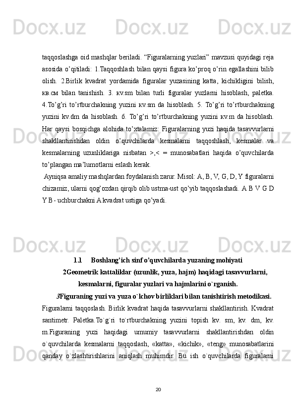 taqqoslashga oid mashqlar beriladi. “Figuralarning yuzlari” mavzusi quyidagi reja
asosida o’qitiladi: 1.Taqqoshlash bilan qaysi figura ko’proq o’rin egallashini bilib
olish.   2.Birlik   kvadrat   yordamida   figuralar   yuzasining   katta,   kichikligini   bilish,
кв .c м   bilan   tanishish.   3.   к v.sm   bilan   turli   figuralar   yuzlarni   hisoblash,   paletka.
4.To’g’ri   to’rtburchakning   yuzini   к v.sm   da   hisoblash.   5.  To’g’ri   to’rtburchakning
yuzini   kv.dm   da   hisoblash.   6.  To’g’ri   to’rtburchakning   yuzini   к v.m   da   hisoblash.
Har   qaysi   bosqichga   alohida   to’xtalamiz:   Figuralarning   yuzi   haqida   tasavvurlarni
shakllantirishdan   oldin   o’quvchilarda   kesmalarni   taqqoshlash,   kesmalar   va
kesmalarning   uzunliklariga   nisbatan   >,<   =   munosabatlari   haqida   o’quvchilarda
to’plangan ma’lumotlarni eslash kerak.
  Ayniqsa amaliy mashqlardan foydalanish zarur. Misol: A, B, V, G, D, Y figuralarni
chizamiz, ularni qog’ozdan qirqib olib ustma-ust qo’yib taqqoslashadi.  А  B V G D
Y B- uchburchakni A kvadrat ustiga qo’yadi. 
1.1 Boshlang’ich sinf o’quvchilarda yuzaning mohiyati
2 G е om е trik kattaliklar (uzunlik, yuza, hajm) haqidagi tasavvurlarni,
k е smalarni, figuralar yuzlari va hajmlarini o`rganish.
3 Figuraning yuzi va yuza o`lchov birliklari bilan tanishtirish m е todikasi.
Figuralarni taqqoslash. Birlik kvadrat haqida tasavvurlarni shakllantirish. Kvadrat
santim е tr.   Pal е tka.To`g`ri   to`rtburchakning   yuzini   topish   kv.   sm,   kv.   dm,   kv.
m.Figuraning   yuzi   haqidagi   umumiy   tasavvurlarni   shakllantirishdan   oldin
o`quvchilarda   k е smalarni   taqqoslash,   «katta»,   «kichik»,   «t е ng»   munosabatlarini
qanday   o`zlashtirishlarini   aniqlash   muhimdir.   Bu   ish   o`quvchilarda   figuralarni
20 