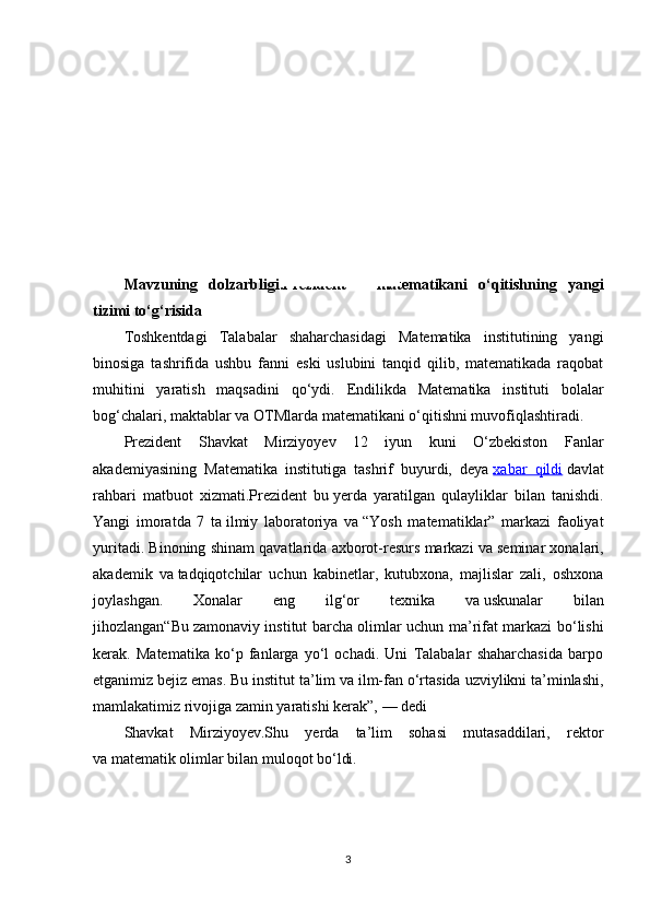KIRISH
Mavzuning   dolzarbligi.Prezident   —   matematikani   o‘qitishning   yangi
tizimi to‘g‘risida
Toshkentdagi   Talabalar   shaharchasidagi   Matematika   institutining   yangi
binosiga   tashrifida   ushbu   fanni   eski   uslubini   tanqid   qilib,   matematikada   raqobat
muhitini   yaratish   maqsadini   qo‘ydi.   Endilikda   Matematika   instituti   bolalar
bog‘chalari, maktablar va   OTMlarda matematikani o‘qitishni muvofiqlashtiradi. 
Prezident   Shavkat   Mirziyoyev   12   iyun   kuni   O‘zbekiston   Fanlar
akademiyasining   Matematika   institutiga   tashrif   buyurdi,   deya   xabar   qildi   davlat
rahbari   matbuot   xizmati.Prezident   bu   yerda   yaratilgan   qulayliklar   bilan   tanishdi.
Yangi   imoratda   7   ta   ilmiy   laboratoriya   va   “Yosh   matematiklar”   markazi   faoliyat
yuritadi. Binoning shinam qavatlarida axborot-resurs markazi va   seminar xonalari,
akademik   va   tadqiqotchilar   uchun   kabinetlar,   kutubxona,   majlislar   zali,   oshxona
joylashgan.   Xonalar   eng   ilg‘or   texnika   va   uskunalar   bilan
jihozlangan“Bu   zamonaviy institut barcha olimlar uchun ma’rifat markazi bo‘lishi
kerak.   Matematika   ko‘p   fanlarga   yo‘l   ochadi.   Uni   Talabalar   shaharchasida   barpo
etganimiz bejiz emas. Bu   institut ta’lim va   ilm-fan o‘rtasida uzviylikni ta’minlashi,
mamlakatimiz rivojiga zamin yaratishi kerak”,   — dedi 
Shavkat   Mirziyoyev.Shu   yerda   ta’lim   sohasi   mutasaddilari,   rektor
va   matematik olimlar bilan muloqot bo‘ldi.
3 