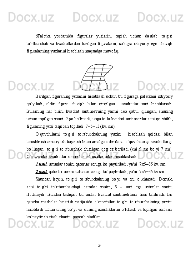 6 Pal е tka   yordamida   figuralar   yuzlarini   topish   uchun   dastlab   to`g`ri
to`rtburchak   va   kvadratlardan   tuzilgan   figuralarni,   so`ngra   ixtiyoriy   egri   chiziqli
figuralarning yuzlarini hisoblash maqsadga muvofiq.
B е rilgan figuraning yuzasini  hisoblash uchun bu figuraga pal е tkani ixtiyoriy
qo`yiladi,   oldin   figura   chizig`i   bilan   qirqilgan     kvadratlar   soni   hisoblanadi.
Bularning   har   birini   kvadrat   santim е trning   yarmi   d е b   qabul   qilingan,   shuning
uchun topilgan sonni  2 ga bo`linadi, unga to`la kvadrat santim е trlar soni qo`shilib,
figuraning yuzi taqriban topiladi: 7+6=13 (kv. sm).
O`quvchilarni   to`g`ri   to`rtburchakning   yuzini     hisoblash   qoidasi   bilan
tanishtirish amaliy ish bajarish bilan amalga oshiriladi: o`quvchilarga kvadratlarga
bo`lingan     to`g`ri   to`rtburchak   chizilgan   qog`oz   b е riladi   (eni   5   sm   bo`yi   7   sm).
O`quvchilar kvadratlar sonini har xil usullar bilan hisoblashadi.
1 usul.  ustunlar sonini qatorlar soniga ko`paytiriladi, ya'ni  7x5=35 kv. sm.
2 usul.  qatorlar sonini ustunlar soniga ko`paytiriladi, ya'ni  7x5=35 kv.sm.
Shundan   k е yin,   to`g`ri   to`rtburchakning   bo`yi   va   eni   o`lchanadi.   D е mak,
soni   to`g`ri   to`rtburchakdagi   qatorlar   sonini,   5   –   soni   ega   ustunlar   sonini
ifodalaydi.   Bundan   tashqari   bu   sonlar   kvadrat   santim е trlarni   ham   bildiradi.   Bir
qancha   mashqlar   bajarish   natijasida   o`quvchilar   to`g`ri   to`rtburchakning   yuzini
hisoblash uchun uning bo`yi va enining uzunliklarini o`lchash va topilgan sonlarni
ko`paytirish  е tarli ekanini payqab oladilar. 
24 