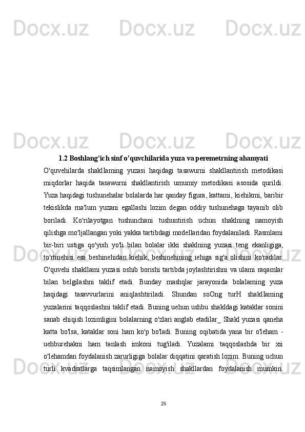 1.2 Boshlang’ich sinf o’quvchilarida yuza va peremetrning ahamyati
O'quvehilarda   shaklIaming   yuzasi   haqidagi   tasawurni   shakllantirish   metodikasi
miqdorlar   haqida   tasawurni   shakllantirish   umumiy   metodikasi   asosida   qurildi.
Yuza haqidagi tushunehalar bolalarda har qanday figura, kattami, kiehikmi, baribir
tekislikda   rna'lum   yuzani   egallashi   lozim   degan   oddiy   tushunehaga   tayanib   olib
boriladi.   Ko'rilayotgan   tushunchani   tushuntirish   uchun   shaklning   namoyish
qilishga mo'ljallangan yoki yakka tartibdagi modellaridan foydalaniladi. Rasmlami
bir-biri   ustiga   qo'yish   yo'li   bilan   bolalar   ikki   shaklning   yuzasi   teng   ekanligiga,
to'rtinehisi   esa   beshinehidan   kiehik,   beshinehining   iehiga   sig'a   olishini   ko'radilar.
O'quvehi shakllami yuzasi oshib borishi tartibda joylashtirishni va ulami raqamlar
bilan   belgilashni   taklif   etadi.   Bunday   mashqlar   jarayonida   bolalaming   yuza
haqidagi   tasavvurlarini   aniqlashtiriladi.   Shundan   soOng   turH   shaklIaming
yuzalarini taqqoslashni taklif etadi. Buning uehun ushbu shakldagi kataklar sonini
sanab ehiqish lozimligini bolalarning o'zlari anglab etadilar_ Shakl yuzasi qaneha
katta   bo'lsa,   kataklar   soni   ham   ko'p   bo'ladi.   Buning   oqibatida   yana   bir   o'leham   -
uehburehakni   ham   tanlash   imkoni   tug'iladi.   Yuzalami   taqqoslashda   bir   xii
o'lehamdan foydalanish zarurligiga bolalar diqqatini qaratish lozim. Buning uchun
turli   kvadratlarga   taqsimlangan   namoyish   shakllardan   foydalanish   mumkin.
25 