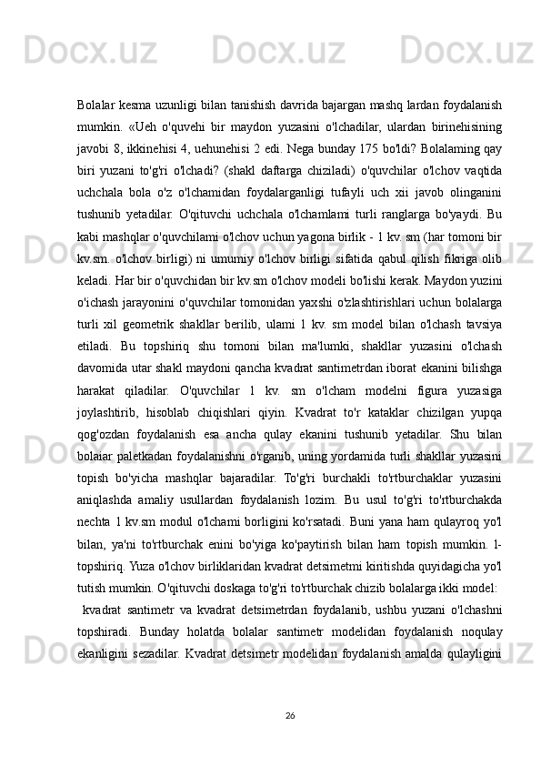 Bolalar kesma uzunligi bilan tanishish davrida bajargan mashq lardan foydalanish
mumkin.   «Ueh   o'quvehi   bir   maydon   yuzasini   o'lchadilar,   ulardan   birinehisining
javobi 8, ikkinehisi 4, uehunehisi 2 edi. Nega bunday 175 bo'ldi? Bolalaming qay
biri   yuzani   to'g'ri   o'lchadi?   (shakl   daftarga   chiziladi)   o'quvchilar   o'lchov   vaqtida
uchchala   bola   o'z   o'lchamidan   foydalarganligi   tufayli   uch   xii   javob   olinganini
tushunib   yetadilar.   O'qituvchi   uchchala   o'lchamlami   turli   ranglarga   bo'yaydi.   Bu
kabi mashqlar o'quvchilami o'lchov uchun yagona birlik - 1 kv. sm (har tomoni bir
kv.sm.   o'lchov   birligi)   ni   umumiy   o'lchov   birligi   sifatida   qabul   qilish   fikriga   olib
keladi. Har bir o'quvchidan bir kv.sm o'lchov modeli bo'lishi kerak. Maydon yuzini
o'ichash   jarayonini  o'quvchilar  tomonidan  yaxshi   o'zlashtirishlari  uchun   bolalarga
turli   xil   geometrik   shakllar   berilib,   ulami   1   kv.   sm   model   bilan   o'lchash   tavsiya
etiladi.   Bu   topshiriq   shu   tomoni   bilan   ma'lumki,   shakllar   yuzasini   o'lchash
davomida utar shakl maydoni qancha kvadrat santimetrdan iborat ekanini bilishga
harakat   qiladilar.   O'quvchilar   1   kv.   sm   o'lcham   modelni   figura   yuzasiga
joylashtirib,   hisoblab   chiqishlari   qiyin.   Kvadrat   to'r   kataklar   chizilgan   yupqa
qog'ozdan   foydalanish   esa   ancha   qulay   ekanini   tushunib   yetadilar.   Shu   bilan
bolaiar paletkadan foydalanishni o'rganib, uning yordamida turli shakllar yuzasini
topish   bo'yicha   mashqlar   bajaradilar.   To'g'ri   burchakli   to'rtburchaklar   yuzasini
aniqlashda   amaliy   usullardan   foydalanish   lozim.   Bu   usul   to'g'ri   to'rtburchakda
nechta 1 kv.sm  modul  o'lchami  borligini  ko'rsatadi. Buni  yana ham  qulayroq yo'l
bilan,   ya'ni   to'rtburchak   enini   bo'yiga   ko'paytirish   bilan   ham   topish   mumkin.   l-
topshiriq. Yuza o'lchov birliklaridan kvadrat detsimetmi kiritishda quyidagicha yo'l
tutish mumkin. O'qituvchi doskaga to'g'ri to'rtburchak chizib bolalarga ikki model:
  kvadrat   santimetr   va   kvadrat   detsimetrdan   foydalanib,   ushbu   yuzani   o'lchashni
topshiradi.   Bunday   holatda   bolalar   santimetr   modelidan   foydalanish   noqulay
ekanligini   sezadilar.   Kvadrat   detsimetr   modelidan   foydalanish   amalda   qulayligini
26 