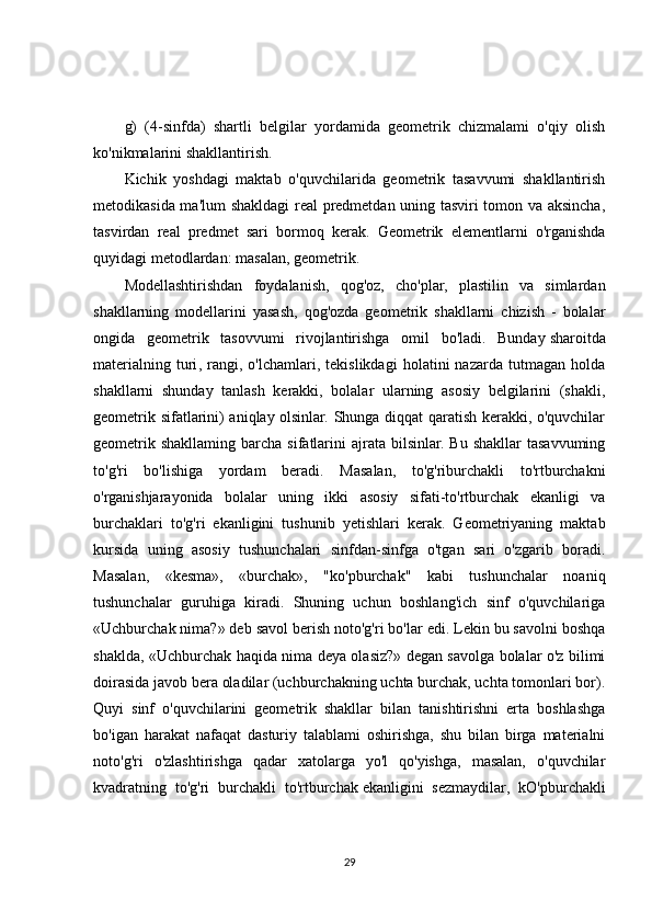 g)   (4-sinfda)   shartli   belgilar   yordamida   geometrik   chizmalami   o'qiy   olish
ko'nikmalarini shakllantirish.
Kichik   yoshdagi   maktab   o'quvchilarida   geometrik   tasavvumi   shakllantirish
metodikasida ma'lum  shakldagi real predmetdan uning tasviri tomon va aksincha,
tasvirdan   real   predmet   sari   bormoq   kerak.   Geometrik   elementlarni   o'rganishda
quyidagi metodlardan: masalan, geometrik. 
Modellashtirishdan   foydalanish,   qog'oz,   cho'plar,   plastilin   va   simlardan
shakllarning   modellarini   yasash,   qog'ozda   geometrik   shakllarni   chizish   -   bolalar
ongida   geometrik   tasovvumi   rivojlantirishga   omil   bo'ladi.   Bunday   sharoitda
materialning   turi ,   rangi,   o'lchamlari,   tekislikdagi   holatini   nazarda   tutmagan   holda
shakllarni   shunday   tanlash   kerakki,   bolalar   ularning   asosiy   belgilarini   (shakli,
geometrik sifatlarini) aniqlay olsinlar. Shunga diqqat qaratish kerakki, o'quvchilar
geometrik  shakllaming  barcha  sifatlarini   ajrata  bilsinlar.  Bu  shakllar  tasavvuming
to'g'ri   bo'lishiga   yordam   beradi.   Masalan,   to'g'riburchakli   to'rtburchakni
o'rganishjarayonida   bolalar   uning   ikki   asosiy   sifati-to'rtburchak   ekanligi   va
burchaklari   to'g'ri   ekanligini   tushunib   yetishlari   kerak.   Geometriyaning   maktab
kursida   uning   asosiy   tushunchalari   sinfdan-sinfga   o'tgan   sari   o'zgarib   boradi.
Masalan,   «kesma»,   «burchak»,   "ko'pburchak"   kabi   tushunchalar   noaniq
tushunchalar   guruhiga   kiradi.   Shuning   uchun   boshlang'ich   sinf   o'quvchilariga
«Uchburchak nima?» deb savol berish noto'g'ri bo'lar edi. Lekin bu savolni boshqa
shaklda, «Uchburchak haqida nima deya olasiz?» degan savolga bolalar o'z bilimi
doirasida javob bera oladilar (uchburchakning uchta burchak, uchta tomonlari bor).
Quyi   sinf   o'quvchilarini   geometrik   shakllar   bilan   tanishtirishni   erta   boshlashga
bo'igan   harakat   nafaqat   dasturiy   talablami   oshirishga,   shu   bilan   birga   materialni
noto'g'ri   o'zlashtirishga   qadar   xatolarga   yo'l   qo'yishga,   masalan,   o'quvchilar
kvadratning   to'g'ri   burchakli   to'rtburchak   ekanligini   sezmaydilar ,   kO'pburchakli
29 