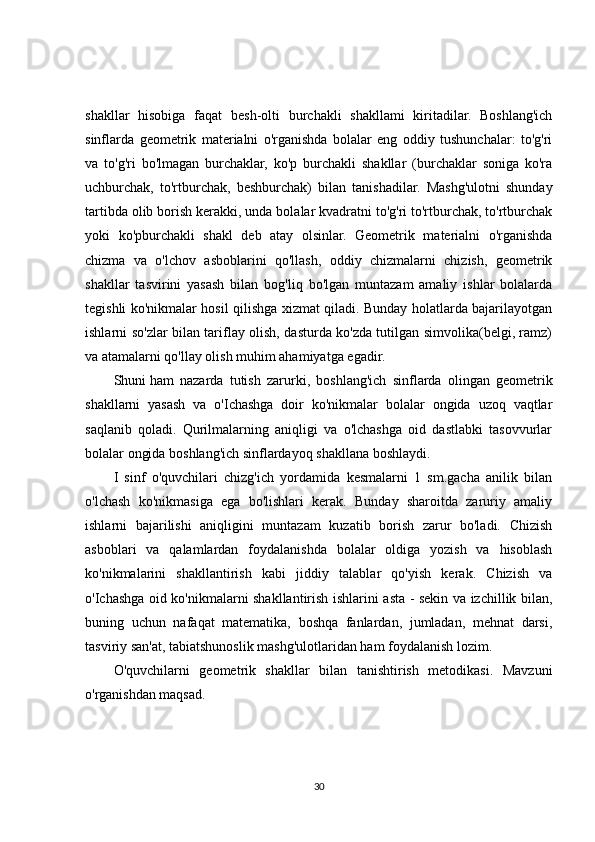 shakllar   hisobiga   faqat   besh-olti   burchakli   shakllami   kiritadilar.   Boshlang'ich
sinflarda   geometrik   materialni   o'rganishda   bolalar   eng   oddiy   tushunchalar:   to'g'ri
va   to'g'ri   bo'lmagan   burchaklar,   ko'p   burchakli   shakllar   (burchaklar   soniga   ko'ra
uchburchak,   to'rtburchak,   beshburchak)   bilan   tanishadilar.   Mashg'ulotni   shunday
tartibda olib borish kerakki, unda bolalar kvadratni to'g'ri to'rtburchak, to'rtburchak
yoki   ko'pburchakli   shakl   deb   atay   olsinlar.   Geometrik   materialni   o'rganishda
chizma   va   o'lchov   asboblarini   qo'llash,   oddiy   chizmalarni   chizish,   geometrik
shakllar   tasvirini   yasash   bilan   bog'liq   bo'lgan   muntazam   amaliy   ishlar   bolalarda
tegishli ko'nikmalar hosil qilishga xizmat qiladi. Bunday holatlarda bajarilayotgan
ishlarni so'zlar bilan tariflay olish, dasturda ko'zda tutilgan simvolika(belgi, ramz)
va atamalarni qo'llay olish muhim ahamiyatga egadir.
Shuni   ham   nazarda   tutish   zarurki ,   boshlang'ich   sinflarda   olingan   geometrik
shakllarni   yasash   va   o'Ichashga   doir   ko'nikmalar   bolalar   ongida   uzoq   vaqtlar
saqlanib   qoladi.   Qurilmalarning   aniqligi   va   o'lchashga   oid   dastlabki   tasovvurlar
bolalar ongida boshlang'ich sinflardayoq shakllana boshlaydi.
I   sinf   o'quvchilari   chizg'ich   yordamida   kesmalarni   1   sm.gacha   anilik   bilan
o'lchash   ko'nikmasiga   ega   bo'lishlari   kerak.   Bunday   sharoitda   zaruriy   amaliy
ishlarni   bajarilishi   aniqligini   muntazam   kuzatib   borish   zarur   bo'ladi.   Chizish
asboblari   va   qalamlardan   foydalanishda   bolalar   oldiga   yozish   va   hisoblash
ko'nikmalarini   shakllantirish   kabi   jiddiy   talablar   qo'yish   kerak.   Chizish   va
o'Ichashga oid ko'nikmalarni shakllantirish ishlarini asta - sekin va izchillik bilan,
buning   uchun   nafaqat   matematika,   boshqa   fanlardan,   jumladan,   mehnat   darsi,
tasviriy san'at, tabiatshunoslik mashg'ulotlaridan ham foydalanish lozim.
O'quvchilarni   geometrik   shakllar   bilan   tanishtirish   metodikasi.   Mavzuni
o'rganishdan maqsad.
30 