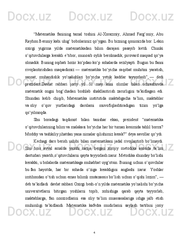 “Matematika   fanining   tamal   toshini   Al-Xorazmiy,   Ahmad   Farg‘oniy,   Abu
Rayhon Beruniy kabi ulug‘ bobolarimiz qo‘ygan. Bu   bizning qonimizda bor. Lekin
oxirgi   yigirma   yilda   matematikadan   bilim   darajasi   pasayib   ketdi.   Chunki
o‘qituvchilarga kerakli e’tibor, munosib oylik berolmadik, pirovard maqsad qo‘ya
olmadik. Buning oqibati hozir  ko‘pdan-ko‘p sohalarda sezilyapti. Bugun bu   fanni
rivojlantirishdan   maqsadimiz   —   matematika   bo‘yicha   raqobat   muhitini   yaratish,
sanoat,   muhandislik   yo‘nalishlari   bo‘yicha   yetuk   kadrlar   tayyorlash”,   —   dedi
prezident.Davlat   rahbari   joriy   yil   31   may   kuni   olimlar   bilan   uchrashuvda
matematik   ongni   bog‘chadan   boshlab   shakllantirish   zarurligini   ta’kidlagan   edi.
Shundan   kelib   chiqib,   Matematika   institutida   maktabgacha   ta’lim,   maktablar
va   oliy   o‘quv   yurtlaridagi   darslarni   muvofiqlashtiradigan   tizim   yo‘lga
qo‘yilmoqda.
Shu   boradagi   taqdimot   bilan   tanishar   ekan,   prezident   “matematika
o‘qituvchilarining bilim va   malakasi bo‘yicha har bir tuman kesimida tahlil bormi?
Moddiy va   tashkiliy jihatdan yana nimalar qilishimiz kerak?” deya savollar qo‘ydi.
Kechagi   dars   berish   uslubi   bilan   matematikani   jadal   rivojlantirib   bo‘lmaydi.
Shu   bois   avval   amalda   yaxshi   natija   bergan   xorijiy   metodika   asosida   ta’lim
dasturlari yaratib,o‘qituvchilarni qayta tayyorlash zarur. Metodika shunday bo‘lishi
kerakki, u   bolalarda matematikaga muhabbat uyg‘otsin. Buning uchun o‘quvchilar
bu   fan   hayotda,   har   bir   sohada   o‘ziga   kerakligini   anglashi   zarur.   Yoshlar
imtihondan o‘tish uchun emas bilimli mutaxassis bo‘lish uchun o‘qishi lozim”,   —
deb ta’kidladi  davlat rahbari.Oxirgi besh-o‘n yilda matematika yo‘nalishi bo‘yicha
universitetlarni   bitirgan   yoshlarni   topib,   xohishiga   qarab   qayta   tayyorlab,
maktablarga,   fan   nomzodlarini   esa   oliy   ta’lim   muassasalariga   ishga   jalb   etish
muhimligi   ta’kidlandi.   Matematika   kafedra   mudirlarini   saylash   tartibini   joriy
4 