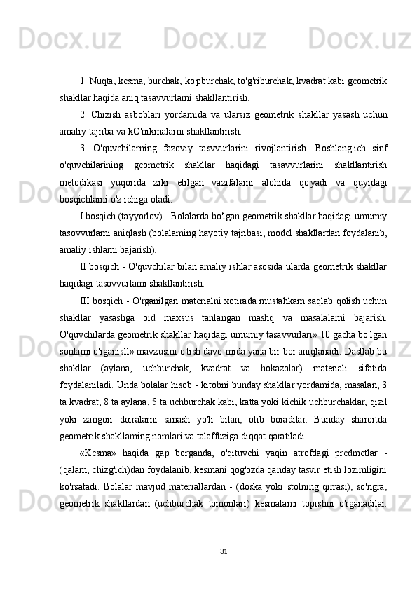 1. Nuqta, kesma, burchak, ko'pburchak, to'g'riburchak, kvadrat kabi geometrik
shakllar haqida aniq tasavvurlarni shakllantirish.
2.   Chizish   asboblari   yordamida   va   ularsiz   geometrik   shakllar   yasash   uchun
amaliy tajriba va kO'nikmalarni shakllantirish.
3.   O'quvchilarning   fazoviy   tasvvurlarini   rivojlantirish.   Boshlang'ich   sinf
o'quvchilarining   geometrik   shakllar   haqidagi   tasavvurlarini   shakllantirish
metodikasi   yuqorida   zikr   etilgan   vazifalarni   alohida   qo'yadi   va   quyidagi
bosqichlarni o'z ichiga oladi:
I bosqich (tayyorlov) - Bolalarda bo'lgan geometrik shakllar haqidagi umumiy
tasovvurlami aniqlash (bolalaming   hayotiy tajribasi , model shakllardan foydalanib,
amaliy ishlami bajarish).
II bosqich - O'quvchilar bilan amaliy ishlar asosida ularda geometrik shakllar
haqidagi tasovvurlami shakllantirish.
III bosqich - O'rganilgan materialni xotirada mustahkam saqlab qolish uchun
shakllar   yasashga   oid   maxsus   tanlangan   mashq   va   masalalami   bajarish.
O'quvchilarda geometrik shakllar haqidagi umumiy tasavvurlari» 10 gacha bo'lgan
sonlami o'rganisll» mavzusini o'tish davo-mida yana bir bor aniqlanadi. Dastlab bu
shakllar   (aylana,   uchburchak,   kvadrat   va   hokazolar)   materiali   sifatida
foydalaniladi. Unda bolalar hisob - kitobni bunday shakllar yordamida, masalan, 3
ta kvadrat, 8 ta aylana, 5   ta uchburchak kabi , katta yoki kichik uchburchaklar, qizil
yoki   zangori   doiralarni   sanash   yo'li   bilan,   olib   boradilar.   Bunday   sharoitda
geometrik shakllaming nomlari va talaffuziga diqqat qaratiladi.
«Kesma»   haqida   gap   borganda,   o'qituvchi   yaqin   atrofdagi   predmetlar   -
(qalam, chizg'ich)dan foydalanib, kesmani qog'ozda qanday tasvir etish lozimligini
ko'rsatadi.   Bolalar   mavjud   materiallardan   -   (doska   yoki   stolning   qirrasi),   so'ngra,
geometrik   shakllardan   (uchburchak   tomonlari)   kesmalami   topishni   o'rganadilar.
31