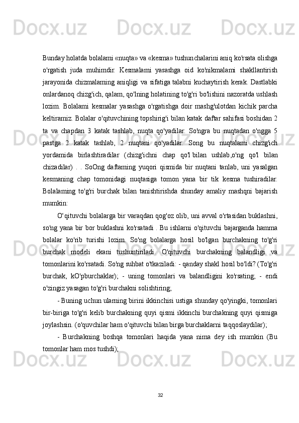 Bunday holatda bolalami «nuqta» va «kesma» tushunchalarini aniq ko'rsata olishga
o'rgatish   juda   muhimdir.   Kesmalami   yasashga   oid   ko'nikmalami   shakllantirish
jarayonida chizmalaming aniqligi va sifatiga talabni kuchaytirish kerak. Dastlabki
onlardanoq chizg'ich, qalam, qo'lning holatining to'g'ri bo'lishini nazoratda ushlash
lozim.   Bolalami   kesmalar   yasashga   o'rgatishga   doir   mashg'ulotdan   kichik   parcha
keltiramiz. Bolalar o'qituvchining topshirig'i bilan katak daftar sahifasi boshidan 2
ta   va   chapdan   3   katak   tashlab,   nuqta   qo'yadilar.   So'ngra   bu   nuqtadan   o'ngga   5
pastga   2   katak   tashlab,   2   nuqtani   qo'yadilar.   Song   bu   nuqtalami   chizg'ich
yordamida   birlashtiradilar   (chizg'ichni   chap   qo'l   bilan   ushlab ,o'ng   qo'l   bilan
chizadilar)   .   .   SoOng   daftaming   yuqori   qismida   bir   nuqtani   tanlab,   uni   yasalgan
kesmaning   chap   tomonidagi   nuqtasiga   tomon   yana   bir   tik   kesma   tushiradilar.
Bolalaming   to'g'ri   burchak   bilan   tanishtirishda   shunday   amaliy   mashqni   bajarish
mumkin:
O‘qituvchi bolalarga bir varaqdan qog'oz olib, uni avval o'rtasidan buklashni,
so'ng yana bir bor buklashni ko'rsatadi . Bu ishlarni o'qituvchi bajarganda hamma
bolalar   ko'rib   turishi   lozim.   So'ng   bolalarga   hosil   bo'lgan   burchakning   to'g'ri
burchak   modeli   ekani   tushuntiriladi.   O'qituvchi   burchakning   balandligi   va
tomonlarini ko'rsatadi. So'ng suhbat o'tkaziladi: - qanday shakl hosil bo'ldi? (To'g'ri
burchak,   kO'pburchaklar);   -   uning   tomonlari   va   balandligini   ko'rsating;   -   endi
o'zingiz yasagan to'g'ri burchakni solishtiring;
- Buning uchun ularning birini ikkinchisi ustiga shunday qo'yingki, tomonlari
bir-biriga to'g'ri   kelib burchakning quyi   qismi   ikkinchi  burchakning quyi   qismiga
joylashsin. (o'quvchilar ham o'qituvchi bilan birga burchaklarni taqqoslaydilar);
-   Burchakning   boshqa   tomonlari   haqida   yana   nima   dey   ish   mumkin   (Bu
tomonlar ham mos tushdi);
32 