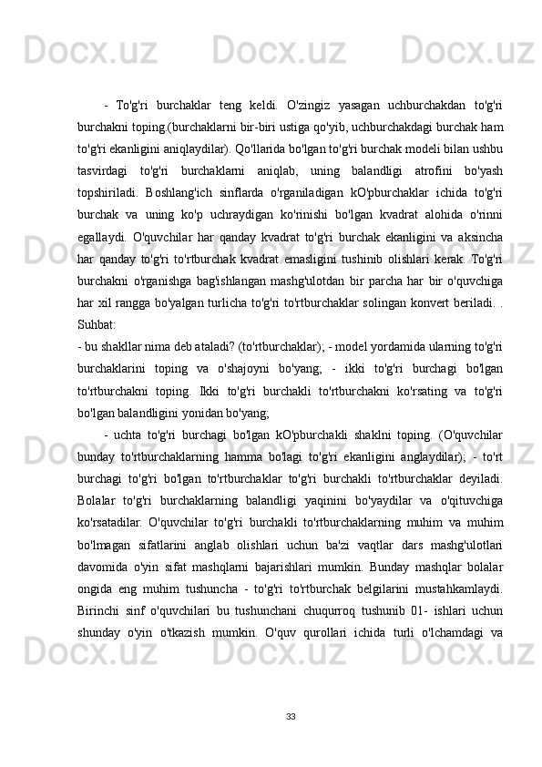 -   To'g'ri   burchaklar   teng   keldi.   O'zingiz   yasagan   uchburchakdan   to'g'ri
burchakni toping.(burchaklarni bir-biri ustiga qo'yib, uchburchakdagi burchak ham
to'g'ri ekanligini aniqlaydilar). Qo'llarida bo'lgan to'g'ri burchak modeli bilan ushbu
tasvirdagi   to'g'ri   burchaklarni   aniqlab,   uning   balandligi   atrofini   bo'yash
topshiriladi.   Boshlang'ich   sinflarda   o'rganiladigan   kO'pburchaklar   ichida   to'g'ri
burchak   va   uning   ko'p   uchraydigan   ko'rinishi   bo'lgan   kvadrat   alohida   o'rinni
egallaydi.   O'quvchilar   har   qanday   kvadrat   to'g'ri   burchak   ekanligini   va   aksincha
har   qanday   to'g'ri   to'rtburchak   kvadrat   emasligini   tushinib   olishlari   kerak.   To'g'ri
burchakni   o'rganishga   bag'ishlangan   mashg'ulotdan   bir   parcha   har   bir   o'quvchiga
har xil rangga bo'yalgan turlicha to'g'ri to'rtburchaklar solingan konvert beriladi. .
Suhbat:
- bu shakllar nima deb ataladi? (to'rtburchaklar); - model yordamida ularning to'g'ri
burchaklarini   toping   va   o'shajoyni   bo'yang;   -   ikki   to'g'ri   burchagi   bo'lgan
to'rtburchakni   toping.   Ikki   to'g'ri   burchakli   to'rtburchakni   ko'rsating   va   to'g'ri
bo'lgan balandligini yonidan bo'yang;
-   uchta   to'g'ri   burchagi   bo'lgan   kO'pburchakli   shaklni   toping.   (O'quvchilar
bunday   to'rtburchaklarning   hamma   bo'lagi   to'g'ri   ekanligini   anglaydilar);   -   to'rt
burchagi   to'g'ri   bo'lgan   to'rtburchaklar   to'g'ri   burchakli   to'rtburchaklar   deyiladi.
Bolalar   to'g'ri   burchaklarning   balandligi   yaqinini   bo'yaydilar   va   o'qituvchiga
ko'rsatadilar.   O'quvchilar   to'g'ri   burchakli   to'rtburchaklarning   muhim   va   muhim
bo'lmagan   sifatlarini   anglab   olishlari   uchun   ba'zi   vaqtlar   dars   mashg'ulotlari
davomida   o'yin   sifat   mashqlarni   bajarishlari   mumkin.   Bunday   mashqlar   bolalar
ongida   eng   muhim   tushuncha   -   to'g'ri   to'rtburchak   belgilarini   mustahkamlaydi.
Birinchi   sinf   o'quvchilari   bu   tushunchani   chuqurroq   tushunib   01-   ishlari   uchun
shunday   o'yin   o'tkazish   mumkin.   O'quv   qurollari   ichida   turli   o'lchamdagi   va
33 