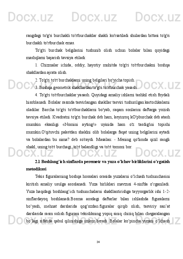 rangdagi to'g'ri burchakli to'rtburchaklar shakli ko'rsatiladi shulardan bittasi to'g'ri
burchakli to'rtburchak emas.
To'g'ri   burchak   belgilarini   tushunib   olish   uchun   bolalar   bilan   quyidagi
mashqlarni bajarish tavsiya etiladi:
1.   Chizmalar   ichida,   oddiy,   hayotiy   muhitda   to'g'ri   to'rtburchakni   boshqa
shakllardan ajrata olish.
2. To'g'ri to'rt burchaklarni uning belgilari bo'yicha topish.
3. Boshqa geometrik shakllardan to'g'ri to'rtburchak yasash.
4. To'g'ri to'rtburchaklar yasash. Quyidagi amaliy ishlarni tashkil etish foydali
hisoblanadi. Bolalar rasmda tasvirlangan shakllar tasviri tushurilgan kartochkalarni
oladilar.   Barcha   to'g'ri   to'rtburchaklarni   bo'yab,   raqam   sonlarini   daftarga   yozish
tavsiya etiladi. Kvadratni to'g'ri   burchak deb ham , keyinroq kO'pburchak deb atash
mumkin   ekanligi   «Nomini   ayting!»   uyinida   ham   o'z   tasdig'ini   topishi
mumkin.O'qituvchi   paketdan   shaklni   olib   bolalarga   faqat   uning   belgilarini   aytadi
va   bolalardan   bu   nima?   deb   so'raydi.   Masalan:   -   Mening   qo'limda   qizil   rangli
shakl, uning to'rt burchagi, to'rt balandligi va to'rt tomoni bor. 
2.1 Boshlang’ich sinflarda peremetr va yuza o’lchov birliklarini o’rgatish
metodikasi 
Tekis figuralarning boshqa hossalari orasida yuzalarni o‘lchash tushunchasini
kiritish   amaliy   usulga   asoslanadi.   Yuza   birliklari   mavzusi   4-sinfda   o‘rganiladi.
Yuza   haqidagi   boshlang‘ich   tushunchalarni   shakllantirishga   tayyorgarlik   ishi   1-2-
sinflardayoq   boshlanadi.Bosma   aosdagi   daftarlar   bilan   ishlashda   figuralarni
bo‘yash,   mehnat   darslarida   qog‘ozdan   figuralar   qirqib   olish ,   tasviriy   san’at
darslarida rasm solish figurani tekislikning yopiq siniq chiziq bilan chegaralangan
bo‘lagi sifatida qabul qilinishiga imkon beradi. Bolalar ko‘pincha yuzani o‘lchash
34 
