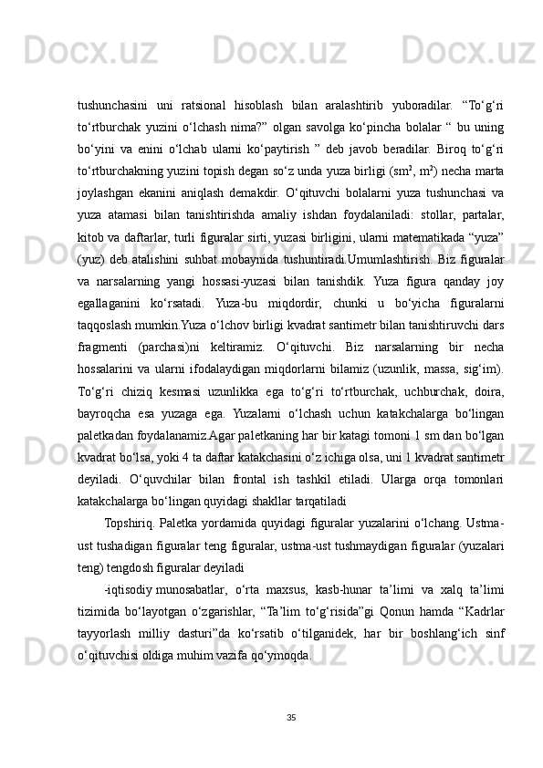 tushunchasini   uni   ratsional   hisoblash   bilan   aralashtirib   yuboradilar.   “To‘g‘ri
to‘rtburchak   yuzini   o‘lchash   nima?”   olgan   savolga   ko‘pincha   bolalar   “   bu   uning
bo‘yini   va   enini   o‘lchab   ularni   ko‘paytirish   ”   deb   javob   beradilar.   Biroq   to‘g‘ri
to‘rtburchakning yuzini topish degan so‘z unda yuza birligi (sm 2
, m 2
) necha marta
joylashgan   ekanini   aniqlash   demakdir.   O‘qituvchi   bolalarni   yuza   tushunchasi   va
yuza   atamasi   bilan   tanishtirishda   amaliy   ishdan   foydalaniladi:   stollar,   partalar,
kitob va daftarlar, turli figuralar sirti,   yuzasi birligini , ularni matematikada “yuza”
(yuz)   deb   atalishini   suhbat   mobaynida   tushuntiradi.Umumlashtirish.   Biz   figuralar
va   narsalarning   yangi   hossasi-yuzasi   bilan   tanishdik.   Yuza   figura   qanday   joy
egallaganini   ko‘rsatadi.   Yuza-bu   miqdordir,   chunki   u   bo‘yicha   figuralarni
taqqoslash mumkin.Yuza o‘lchov birligi kvadrat santimetr bilan tanishtiruvchi dars
fragmenti   (parchasi)ni   keltiramiz.   O‘qituvchi.   Biz   narsalarning   bir   necha
hossalarini   va   ularni   ifodalaydigan   miqdorlarni   bilamiz   (uzunlik,   massa,   sig‘im).
To‘g‘ri   chiziq   kesmasi   uzunlikka   ega   to‘g‘ri   to‘rtburchak,   uchburchak,   doira,
bayroqcha   esa   yuzaga   ega.   Yuzalarni   o‘lchash   uchun   katakchalarga   bo‘lingan
paletkadan foydalanamiz.Agar paletkaning har bir katagi tomoni 1 sm dan bo‘lgan
kvadrat bo‘lsa, yoki 4 ta daftar katakchasini o‘z ichiga olsa, uni 1 kvadrat santimetr
deyiladi.   O‘quvchilar   bilan   frontal   ish   tashkil   etiladi.   Ularga   orqa   tomonlari
katakchalarga bo‘lingan quyidagi shakllar tarqatiladi
Topshiriq. Paletka  yordamida quyidagi  figuralar  yuzalarini  o‘lchang. Ustma-
ust tushadigan figuralar teng figuralar, ustma-ust tushmaydigan figuralar (yuzalari
teng) tengdosh figuralar deyiladi
-iqtisodiy   munosabatlar ,   o‘rta   maxsus,   kasb-hunar   ta’limi   va   xalq   ta’limi
tizimida   bo‘layotgan   o‘zgarishlar,   “Ta’lim   to‘g‘risida”gi   Qonun   hamda   “Kadrlar
tayyorlash   milliy   dasturi”da   ko‘rsatib   o‘tilganidek,   har   bir   boshlang‘ich   sinf
o‘qituvchisi oldiga muhim vazifa qo‘ymoqda.
35 