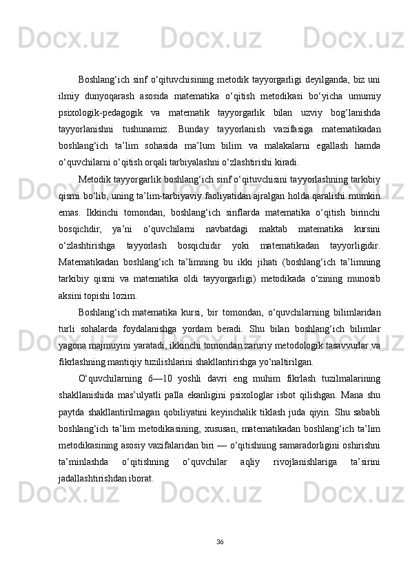 Boshlang‘ich sinf o‘qituvchisining metodik tayyorgarligi deyilganda, biz uni
ilmiy   dunyoqarash   asosida   matematika   o‘qitish   metodikasi   bo‘yicha   umumiy
psixologik-pedagogik   va   matematik   tayyorgarlik   bilan   uzviy   bog‘lanishda
tayyorlanishni   tushunamiz.   Bunday   tayyorlanish   vazifasiga   matematikadan
boshlang‘ich   ta’lim   sohasida   ma’lum   bilim   va   malakalarni   egallash   hamda
o‘quvchilarni o‘qitish orqali tarbiyalashni o‘zlashtirishi kiradi.
Metodik tayyorgarlik boshlang‘ich sinf o‘qituvchisini tayyorlashning tarkibiy
qismi bo‘lib, uning ta’lim-tarbiyaviy faoliyatidan ajralgan holda qaralishi mumkin
emas.   Ikkinchi   tomondan,   boshlang‘ich   sinflarda   matematika   o‘qitish   birinchi
bosqichdir,   ya’ni   o‘quvchilarni   navbatdagi   maktab   matematika   kursini
o‘zlashtirishga   tayyorlash   bosqichidir   yoki   matematikadan   tayyorligidir.
Matematikadan   boshlang‘ich   ta’limning   bu   ikki   jihati   (boshlang‘ich   ta’limning
tarkibiy   qismi   va   matematika   oldi   tayyorgarligi)   metodikada   o‘zining   munosib
aksini topishi lozim.
Boshlang‘ich   matematika   kursi ,   bir   tomondan,   o‘quvchilarning   bilimlaridan
turli   sohalarda   foydalanishga   yordam   beradi.   Shu   bilan   boshlang‘ich   bilimlar
yagona majmuyini yaratadi, ikkinchi tomondan zaruriy metodologik tasavvurlar va
fikrlashning mantiqiy tuzilishlarini shakllantirishga yo‘naltirilgan.
O‘quvchilarning   6—10   yoshli   davri   eng   muhim   fikrlash   tuzilmalarining
shakllanishida   mas’ulyatli   palla   ekanligini   psixologlar   isbot   qilishgan.   Mana   shu
paytda   shakllantirilmagan   qobiliyatini   keyinchalik   tiklash   juda   qiyin.   Shu   sababli
boshlang‘ich   ta’lim   metodikasining,   xususan,   matematikadan   boshlang‘ich   ta’lim
metodikasining asosiy vazifalaridan biri — o‘qitishning samaradorligini oshirishni
ta’minlashda   o‘qitishning   o‘quvchilar   aqliy   rivojlanishlariga   ta’sirini
jadallashtirishdan iborat.
36 